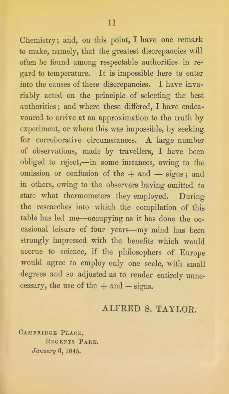 Chemistry; and, on this point, I have one remark to make, namely, that the greatest discrepancies will often be found among respectable authorities in re- gard to temperature. It is impossible here to enter into the causes of these discrepancies. I have inva- riably acted on the principle of selecting the best authorities; and where these differed, I have endea- voured to arrive at an approximation to the truth by experiment, or where this was impossible, by seeking for corroborative circumstances. A large number of observations, made by travellers, I have been obliged to reject,—in some instances, owing to the omission or confusion of the + and — signs j and in others, owing to the observers having omitted to state what thermometers they employed. During the researches into which the compilation of this table has led me—occupying as it has done the oc- casional leisure of four years—my mind has been strongly impressed with the benefits which would accrue to science, if the philosophers of Europe would agree to employ only one scale, with small degrees and so adjusted as to render entirely unne- cessary, the use of the + and — signs. ALFRED S. TAYLOR. Cambridge Place, Regents Park. January 6, 1845.