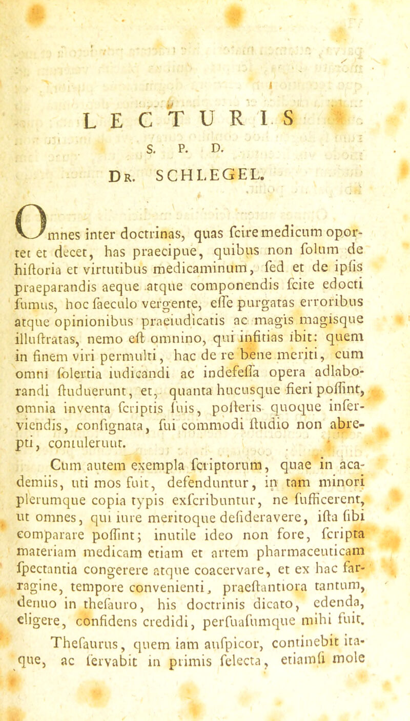 u i L E C T U R 1 S ' ' S. P. D. Dr. SCHLEGEL. V ^ I (3mnes inter doctrinas, quas fciremedicum opor- tet et decet, has praecipue, quibus non folum de hiftoria et virtutibus medicaminum, fed et de iphs praeparandis aeque atque componendis fciie edocti fumus, hoc faecLilo vergente, elhe purgatas erroribus atque opinionibus praeiudicatis ac magis magisque illuftratas, nemo eft omnino, qui infitias ibit: quern in finem viri permulti, hac de re bene mcriti, cum omni (blertia iudicandi ac indefefta opera adlabo- randi ftuduerunt, et, quanta hucusque fieri poflint, omnia inventa fciiptis lliis, pofteris quoque infer- viendis, confignata, fui commodi ftudio non abre- pti, coniLileruut. Cum autem exempla fciiptorum, quae in aca- demiis, uti mos fuit, defenduntur, in tarn minori pleiumque copia typis exfcribuntur, ne fufficerent, ut omnes, qui iure meritoque defideravere, ifta fibi eomparare poftint; inutile ideo non fore, fcripta niateriam medicam etiam et arrem pharmaceuticam fpectantia congerere atque coacervare, et ex hac far- ragine, tempore convenienti, praeftantiora tantum, denuo in thefauro, his doctrinis dicato, edenda, eligere, confidens credidi, perfuafumque mihi fuit. Thefaurus, quern iam aufpicor, continebit ita- que, ac fervabit m piimis felecta, etiamfi mole t