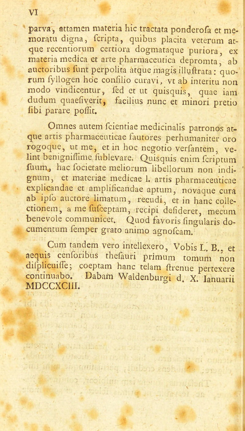 ' parva, attamen materia hie tractata ponderofa et me- moratu digna, feripta, quibus placita veteram at- que recentiorum certiora dogmataque puriora ex materia niedica et arte pharmaceutica depromta, ab anctoribus funt perpolita atque raagis ilKiftrata: quo- rum fyllogen hoc confilio curavi, vc ab interitu non modo vindicentLir, fed et ut quisquis, quae iani dudum quaefiyerit, facilius nunc et minor! pretio libi parare poffit. Omnes autem feientiae medicinalis patronos at- que artis pharmaceuticae fautores perhumaniter oro rogoque, ut me, et in hoc negotio veiTantem, ve- lint benigniffime fublevare. Quisquis enim feriptum fuiurr, hac focietate meliorum libellorum non indi- gnum, et materiae medicae 1, artis pharmaceuticae explicandae et amplificandae aptum, novaque cura ab ipfo auctore limatum, recudi, et in hanc colle- ctionem, a me fufeeptam, recipi defideret, mecum benevole communicet. Quod favoris fmgularis do- cumentum Temper grato animo agnofeam. Cum tandem vero intellexero, Vobis L, B.. et aequis cenfoiibus thefauri primum tomuni non difplicuiflej coeptam hanc telam ftrenue pertexere continuabo. Dabam Waldenbiirgi d. X. lanuarii MDCCXCill.