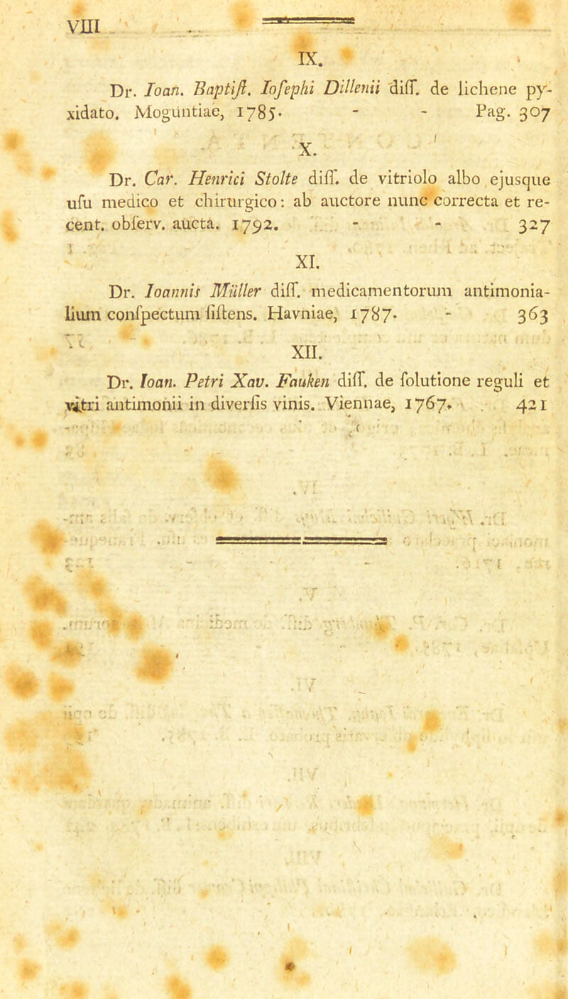 IX. Dr. loan. Baptiji. lofephi Dillenii difl*. de lichene py- xidato. Moguntiae, 1785. - - Pag. 307 ’ . ' -x. Dr. Car. Henrici Stolte difl'. de vitrlolo albo ejusque ufu medico et chirurgico; ab auctore nunc correcta et re- cent. obferv. aucta. 1792. - - , 327 1 . . ■ XI. Dr. loannis Muller difl*. medicamentoriun antimonia- lium confpectum liflens. Havniae, 1787-  3^3 ’■7 ... > XII. Dr. loan. Petri Xav. Fauken difl*. de folutione reguli et vjjtri antimohii in diverfis vinis. Viennae, 1767* ' , 421 •V - * ' ' cV r- T .'rbr-i i ■ » - rnor‘ ■t • ^:.7 ;V'' • 'i ) i ;