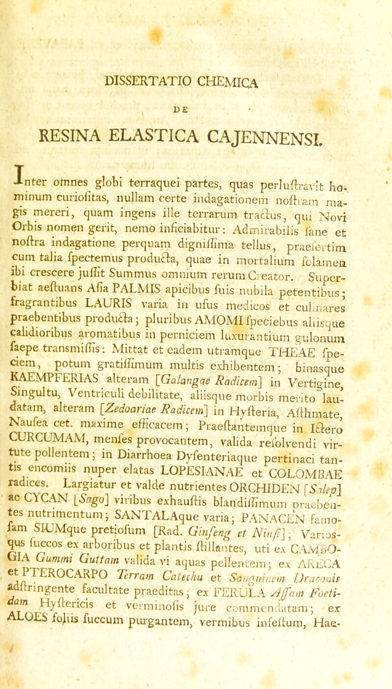 DISSERTATIO CHEMICA DE RESINA ELASTICA CAJENNENSL Inter omnes globi terraqiiei partes, quas perluRravIt ho- minum ciiriofitas, nullam certe indagationem nofbam ma- gis mereri, quam ingens ille terrariim tracbus, qui Novi Orbis nomen gerit, nemo inficiabitur; Admirabiiis iane et noftra indagatione perquam digniffima tellus, praeieitini cum talk fpectemns prodiifta, quae in mortalium folamea ib: crescere jullit Summiis omnium rerum Creator. Suoer- biat aeftuans Aiia PALMIS apicibus fuis niibila petentibus; fragrantibus LAURIS varia in ufus medicos et cubnares praebentibus produtba; pluribus AMOxMI Ipeeiebus alusque calidioribus aromatibus in perniciem luxurantium gulonuin faepe transmiflTs: Mittat et eadem utramque THeAe fpe- ciem, potum gratilbmum multis exhibentem; binasqiie KAEMPFERIAS alteram [Galangae Radicem'] in Vertigine, Singultu, Ventriculi debilitate, aliisque morbis merito lau- datam, alteram [Zedoariae Radicetn] in HyReria, Aflhmate Naufea cet. maxime efficacem; Praeftantemque in Iftero CURCUMAM, menfes provocantem, valida reiblvendi vir- tute pollentem; in Diarrhoea Dyfenteriaque pertinaci tan- tis encomiis nuper elatas LOPESIANAE et COLOMBAE radices. Largiatur et valde nutrientes ORCHIDEN [S:tlep\ ac CYCAN iSago] viribus exhauftis blandilTimum oraeben- tes nutrimentum; SANTALAque varia; PANACEN famo- 1am Sl-UMque pretiofum [Rad. G inf eng et iViV///]; Varios- qus luccos ex arboribus et plantis Rillnntes, uti ex CAMbO- CiEA Gummi Guttarn valida vi aquas pellentem; ex AEECA Catechu et Sangni/uin Uraonis adltringente facilitate praeditas; ex FERULA yi/am Foeti- am Hyllericis et vcrminohs jure commendatam; ex OES fojiis fuccum piugantem, vermibus infellum, Hae-