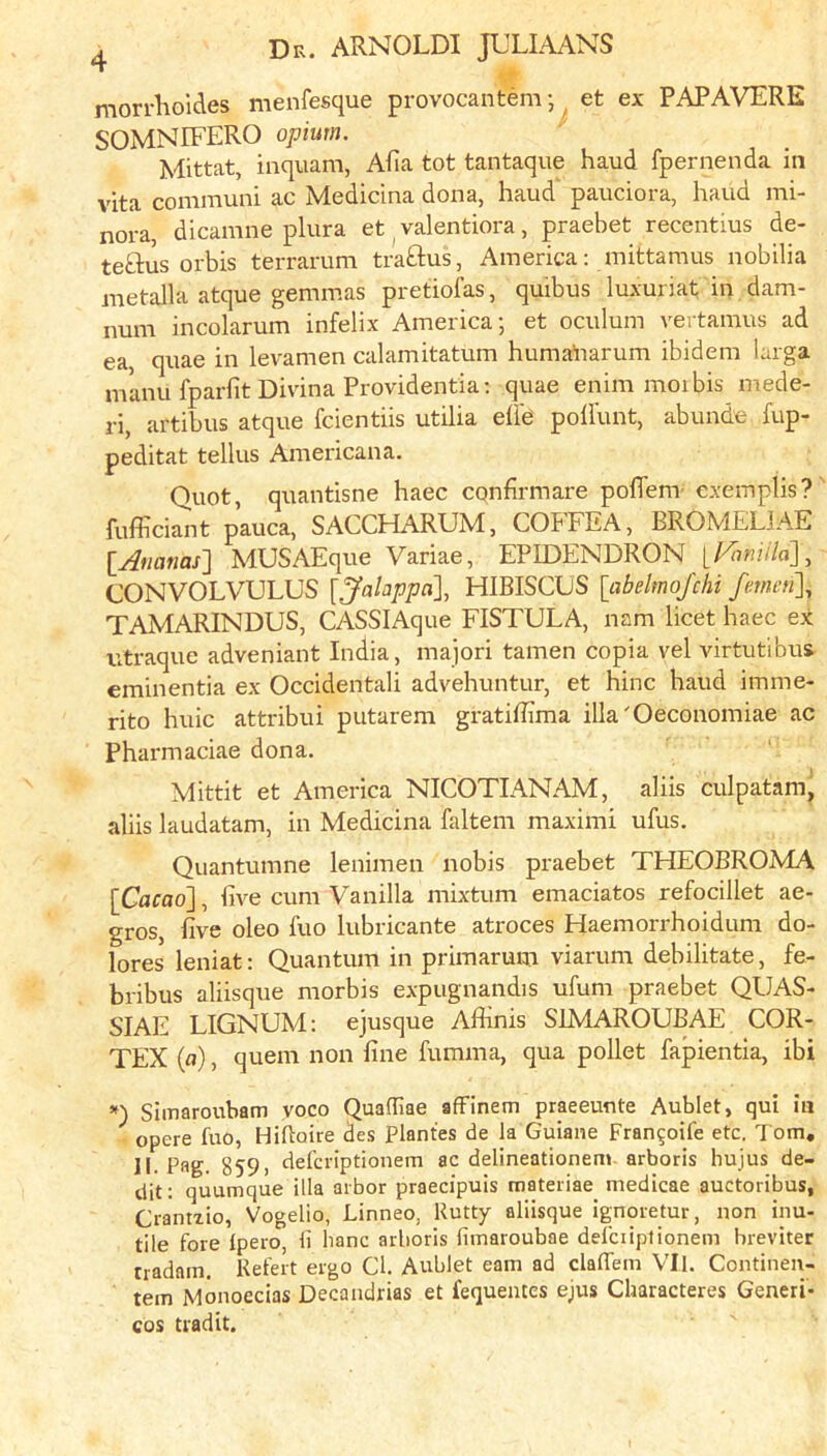 morrlioides menfesque provocantem ^ et ex PAPAVERE SOMNIFERO opium. Mittat, inquam, Alia tot tantaque haud fpernenda in vita coiiamuni ac Medicina dona, haud pauciora, haud mi- nora, dicamne plura et ^ valentiora , praebet recentius de- teftus orbis terrarum traftus, America: mittamus nobilia metalla atque gemmas pretiofas, quibus luxuriat in dam- num incolarum infelix America; et oculum vertamus ad ea, quae in levamen calamitatum huma^iarum ibidem larga manu fparlit Divina Providentia; quae enim moibis mede- ri, artibus atque fcientiis utilia ehe pollunt, abunde fup- peditat tellus Americana. Quot, quantisne haec cqnfirmare poflenv exemplis? fufficiant pauca, SACCHARUM, COFFEA, BROMELJAE lAtianas^ MUSAEque Variae, EPIDENDRON ll^miila], CONVOLVULUS [Jalappa], FIIBISCUS [abeltnoj'chi fmeu], TAMARINDUS, CASSIAque FISTULA, nam licet haec ex ntraquc adveniant India, majori tamen copia vel virtutibus eminentia ex Occidentali advehuntur, et hinc haud imme- rito huic attribui putarem gratiffima illa'Oeconomiae ac Pharmaciae dona. Mittit et America NICOTIANAM, aliis culpatam, aliis laudatam, in Medicina faltem maximi ufus. Quantumne lenimen nobis praebet THEOBROMA [Cacao], five cum Vanilla mixtum emaciatos refocillet ae- gros, five oleo fuo lubricante atroces Haemorrhoidum do- lores leniat; Quantum in primarum viarum debilitate, fe- bribus aliisque morbis e.\pugnandis ufum praebet QUAS- SIAE LIGNUM: ejusque Afiinis SIMAROUBAE COR- TEX (a), quern non fine fumma, qua pollet fapientia, ibi Simaroubam yoco Quaffiae afFinem praeeunte Aublet, qui in opere fuo, Hihoire des Plantes de la Guiane Fran^oife etc. Tom, II. Pag. 859) defcriptionem ac delineationem arboris hujus de- dit: quumque ilia arbor praecipuis roateriae medicae auctoribus, Crantzio, Vogelio, Linneo, Rutty aliisque ignoretur, non inu- tile fore Ipero, li banc arboris fimaroubae delciipfionem breviter nadain. Refert ergo Cl. Aublet earn ad clalTem VII. Contineu- tem Monoecias Decandrias et fequentes ejus Characteres Generi- cos tiadit.