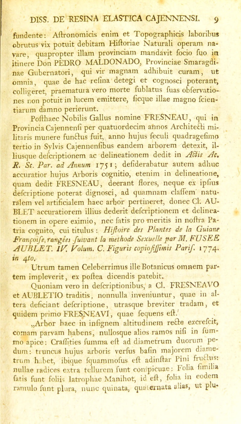 t fundente: Aftronomicis enim et Topographicis laboribiis obrutus vix potuit debitam Hiftoriae Natiirali operam na- vare, quapropter illam provinciam mandavit focio fuo in itinere Don PEDRO MALDONADO, Provinciae Smaragdi- nae Gubernatori, qui vir magnam adhibuit curam, ut omnia, quae de hac relina detegi et cognosci poterant, colligeret, praematura A^ero morte fublatus fuas obl'ervatio- nes non potuit in lucem emittere, ficque illae magno fcien- tiarum damno perierunt. Pofthaec Nobilis Gallus nomine FRESNEAU, qui in ProvinciaCajennenli per quatuordecim atmos Architefti mi- litaris munere funGus fuit, anno hujus feculi quadragefimo tertio in Sylvis Cajennenfibus eandem arborem detexit, il- liusque defcriptionem ac delineationem dedit in i?. Sc. Par. ad Annum 1751*, defiderabatur autem adhuc accuratior hujus Arboris cognitio, etenim in delineatione, quani dedit FRESNEAU, deerant flores, neque ex ipfius defcriptione poterat dignosci, ad quamnam claffem natu- ralem vel artiflcialem haec arbor pertineret, donee Ch AU- BLET accuratiorem illius dederit defcriptionem et delinea- tionem in opere exirnio, nec fatis pro ineritis in noRra Pa- tria cognito, cui titulus ; Hifioire des Plantes de la Guiane Pranfoife,rangeej fuivant la methode Sexuelle par M. FUSEE AUBLET. iK F'olum. C. Figuris copioftjjimis Parif. 1774. in /\to. Utrum tamen Celeberrimus illeBotanicus omnem par- tem impleverit, ex poRea dicendis patebit. Quoniam vero in deferiptionibus, a Cl. FRESNEAVO et AUBLETIO traditis, nonnulla inveniuntur, quae in al- tera deflciant defcriptione, utrasque breviter tradam, et quidem primo FRESNEAVT, quae fequens eR.' „Arbor haec in inRgnem altitudinem reGe excrefeit, comam parvam habens, nullosque alios ramos nifi in fum- moapice: CraRities fumma eR ad diametrum duorum pe- dum; truncus hujus arboris verfus bafin majoi'em diame- trum h .bet, ibique fquammofus eR adinRar Pini fruGus; nullae radices extra tcllurcm funt con^picuae: Folia Rmilia fatis funt foliis latrnphae Manihot, id eR, folia in eodem ramulo funt plura, nunc quinata, qiuuernata alias, ut plu«