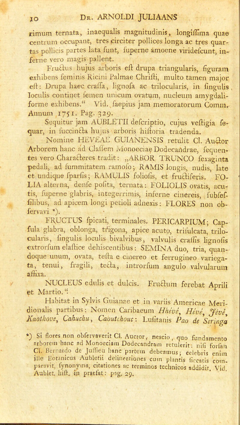 rimum ternata, inaequalis magnitudinis, longiflTma quae centrum occupant, tres circiter pollices longa ac tres quar- tas pollicis partes lata lunt, I'uperne anioene viridefcunt, in- ferne vero magis pallent. Frutlus hujus arboris eft drupa triangularis, figuram exhibens feminis Ricini Palmae Chrifti, multo tamen major eft: Drupa haec craffa, lignola ac trilocularis, in fingulis , loculis continet femen unicum ovatum, micleum amygdali- forme exhibens.“ Vid., faepius jam memoratorum Comm. Annum 1751. Pag. 329. Sequitur jam AUBLETII defcriptio, cujus veftigia fe- quar, in luccinfta hujus arboris hiftoria tradenda. Nomine HEVEAE GUIANENSIS retulit Cl. Au£lor Arborem banc ad Clallem ivionoeciae Dodecartdrae, lequen- tes vero Charafteres tradit: „ARBOR TRUNCO lexaginta pedali, ad fummitatem ramofo; RAMIS longis, nudis, late et undique fparfis; RAMULIS foliofts, et fruftiferis, FO- LIA alterna, deni'e polita, ternata: FOLIOLIS ovatis, acu^ tis, fuperne glabris, integernmis, inferne cinereis, fubfef- ftlibus, ad apicem longi petioli adnexis: FLORES non ob- I’ervavi *). FRUCTUS fpicati, terminales, PERTCARPIUM; Cap- fula glabra, oblonga, ti^igona, apice acutp, trilulcata, trilo- cularis, fingulis loculis bivalvibus, valvulis crafiis lignofis extrorfum elaftice dehiscentibus: SEMINA duo, tria, quan- doque unum, ovata, tefta e ciaereo et ferrugineo variega- ta, tenui, fragili, teifta, introrfum angulo valv'ularuiTi affixa. NUCLEUS edulis et dulcis. Fruftum ferebat Aprili et Martio.“. Habitat in Sylvis Giilanae et in variis Americae Meri- dionalis partibus: Nomcn Caribaeum Hhive^ Kaothoue, Cahucliu, Caoutchouc-. Luiitanis Pao de Ser'\iiga Si floresnon obfervaverlt Cl. Auctor, nescio, quo fundamento arborem hanc ad Monoeciam Dodecandram retulerit: nifi forfaii Cl. Bernardo de Juflieu banc partem debeaitms; Celebris eniin ille b’otanicus Aubletii delineariones cum plantis liccatis com- paravit, {ynonyma, cfiationes ac termlnos technicos addidir. Vid' Aablet, liift. ip praefat: pag, 29. /