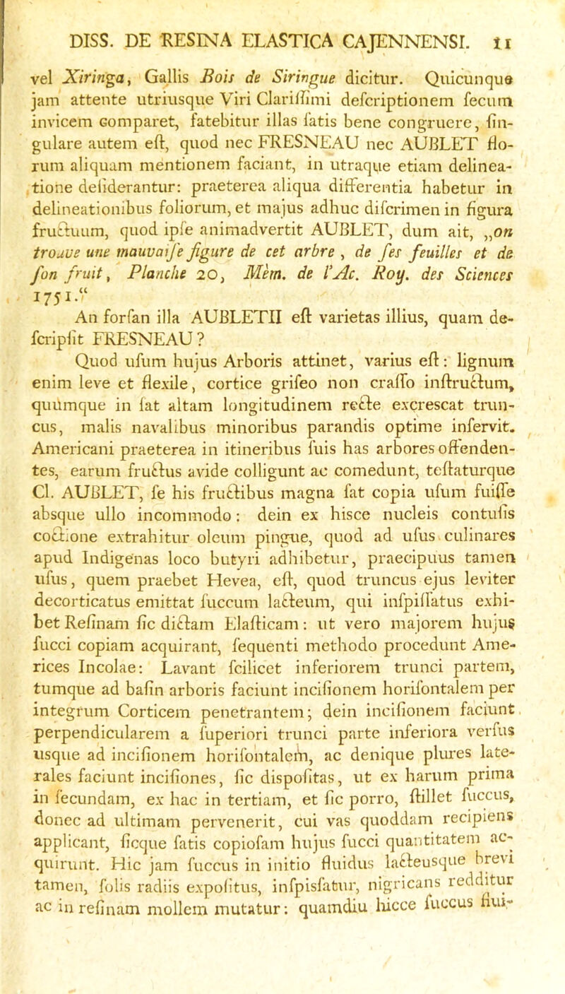 vel Xiringa, Gallis Jiois de Siringue dicitiir. Quicunqua jam attente utriusque Viri Clariifimi defcriptionem fecutn invicem Gomparet, fatebitur illas Iktis bene congruere, bn- gulare avitem eft, quod nec FRESNEAU nec AUBLET fto- rum aliquam mentionem faciant, in utraque etiam delinea- tiohe deiiderantur: praeterea aliqua difFei-entia habetur in delineationibus foliorum, efc majus adhuc difcrimen in figura fruEtuum, quod ipfe animadvertit AUBLET, dum ait, „o« trouue ufie mauumfe figure de cet arbre , de fes feuilles et de fan fruit, Planche 20, Mhn, de I’Ac. Roy. des Sciences 1751“ An forfan ilia AUBLETII eft varietas illius, quam de- fcripiit FRESNEAU ? Quod ufum hujus Arboris attinet, varius eft: lignum enim leve et flexile, cortice grifeo non craffo iiiftruilum, quumque in fat altam longitudinem refte excrescat trun- cus, mails navalibus minoribus parandis optime infervit. Americani praeterea in itineribus I’uis has arboresoftenden- tes, earum fruftus avide colligunt ac comedunt, teftaturque Cl. AUBLET, fe his fruftibus magna fat copia ufum fuiffe absque ullo incommodo: dein ex' hisce nucleis contulis cociione extrahitur oleum pingue, quod ad ufus culinares apud Indigenas loco butyri adhibetur, praecipuus tamen ufus, quern praebet Hevea, eft, quod truncus ejus leviter decorticatus emittat fuccum lalfteum, qui infpiffatus exhi- bet Refinam fic diftam Elafticam ; ut vero majorem huju§ fucci copiam acquirant, fequenti methodo procedunt Ame- rices Incolae: Lavant fcilicet inferiorem trunci partem, tumque ad bafin arboris faciunt incifionem horifontalem per integrum Corticem penetrantem; dein incifionem facivint perpendicularem a fuperiori trunci parte inferiora verfus usque ad incifionem horifontalem, ac denique plures late- rales faciunt incifiones, fic dispofitas, ut ex harum prima in fecundam, ex hac in tertiam, et fic porro, ftillet luccus, donee ad ultimam pervenerit, cui vas quoddam I’ecipiens applicant, ficque fatis copiofam hujus fucci quantitatem ac« quirunt. Hie jam fuccus in initio fluidus la^feusque breu tamen, fobs radiis expolitus, infpisfatur, nigricans redditur ac in refinam mollcin mutatur; quamdiu lucce fuccus nui-