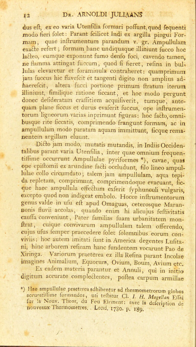 dus eft, ex eo varia Utenftlia formari poflunt, quod fequenti modo fieri folet: Parant fcilicet Indi ex argilla pingui For- mam, quae inftrumentum parandum v. gr. Ampullulam exafte refert; formam hanc undiquaque illiniunt fucco hoc lafteo, eumque exponunt fumo denio foci, cavendo tamen, ne flamma attingat fuccum, quod fi fieret, refina in bill.? lulas elevai-etur et foraminula contraheret: quamprimum jam fuccus hie flavefeit et tangenti digito non amplius ad- haerefeit, altera fucci portione primum ftratum iteruni illiniunt, fimilique ratione ficcant, et hoc modo pergunt donee defideratam crafiitiem acquifiverit, tumque, ante- quam plane ficcus et durus evaferit fuccus, ope inftrumen- torum ligneorum varias inprimunt figuras: hoc fa£l:o, omni- busque rite ficcatis, comprimeiido frangunt formara, ac in ampullulam modo paratam aquam inimittunt, ficqu^ rema- nentem argillam eluunt. Difito jam modo, mutatis mutandis, in Indiis Occiden- talibus parant varia Utenfilia, inter quae omnium frequen- tiffime occurrunt Ampullulae pyriformes *) , cavae, quas ope epiftomii ex arundine faebi occludunt, filo lineo ampul- lulae collo circumdato • talem jam ampullulam, aqua tepi- da repletam, comprimiint, comprimendoque evacuant, fic- que haec ampullula clFeftum exferit fyphunculi vulgaris, excepto quod non indigeat embolo. Hocce inftrumentorum genus valde in ufu eft apud Omaguas, ceterosque Maran- nonis fluvii accolas, quando enim hi alicujus feftivitatis caufla coiweniunt, Pater familias fuam urbanitatem mon- ftrat, cuique convivarum ampullulam talem ofFerendo, cujus ufus femper praecedere folet folemnibus eorum con- viviis : hoc autem imitati hint in. America degentes Lufita- ni,' hinc arborem lefinam hanc fundentem vocarunt Pao de Xiringa. Variorum praeterea ex ilia Refina parant Incolae imagines Animalium, Equorum, Ovium, Bourn, Avium etc. Ex eadem materia parantur et Annuli, qui in initio digitum accurate compleaentes, poftea carpum armillae *) Hae ampullulae praeterea adhibentur ad thermometrorum globes accuratiflime formandos, uti teflatur Cl. i. H. Magellan YMl fur la Nouv. Theor. du Feu Element; avec la defeription de nouveaux Thei'moinetres. . Lend. 17S0. p.