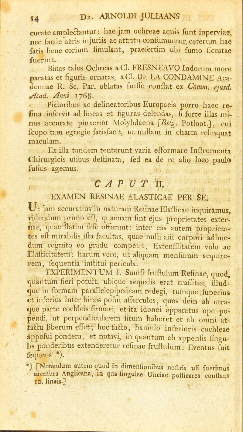 curate ample£lantur; hae jam ochreae aquis funt inperviae, nec facile aeris injuriis ac attritu conl'umuntur, ceterum hae fatis bene corium fimulant, praefertim ubi fumo ficcatae fuerint. ' Binas tales Ochreas a Cl. FRESNEAVO Indorum more paratas et figuris ornatas, a Cl. DE LA CONDAMINE Aca- demiae R. Sc. Par. oblatas fuilfe conftat ex Comm, ejusd. jdcad. Anni 1768. Piftoribus ac delineatoribus Europaeis porro haec re- (ina infervit ad lineas et hguras delendas, li forte illas mi- nus accurate pinxerint Molybdaena [Belg. Potloot.], cui fcopo tarn egregie fatisfacit, ut nullam in charta relinquat maculam. . Ex ilia tandem tentarunt varia elformare Inflrumenta Chirurgicis ulibus deflinata, fed ea de re alio loco paulo fufius agemus. , C A P U T 'll. EXAMEN RESINAE ELASTICAE PER SE. Ut Jam accuratius'in naturam Refinae Elaflicae inquirkmus, yidendum primo eft, quaenam fint ejus proprietates exter- inae, quae ftatim fefe offerunt; inter eas autem proprieta- tes eft mirabilis ifta facultas, quae nulli alii corpori adhuc- dum cognito eo gradu competit, Extenfilitatem volo ac Elafticitatem'; harum vcro, ut aliquam menfuram acquire- rem, fequentia inftitui pericula. EXPERIMENTUM I. Sumfi fruftulum Refinae, quod, quantum fieri potuit, ubique aequalis erat crafiitiei, illud- que in formam parallelepipedeam redegi, tumque, fuperius et inferius inter binos pofui afferculos, quos dein ab utra- que parte cochleis firmavi, et ita idonei apparatus ope pe- pendi, ut perpendicularem fitum haberet et ab omni at- tachi liberum eflet*, hoc fa£lo, hamulo inferioris cochleae appofui pondera, et notavi, in quantum ab appends fingu- lis ponderibus extenderetur refinae fruftulum; Eventus fuit fequens *). *) [Notandum autem quod in dimenfionibus noftris ufi fuerimus menfura Anglicana, in qua fingulae Unciae pollicaies conftant 10. lineis.]