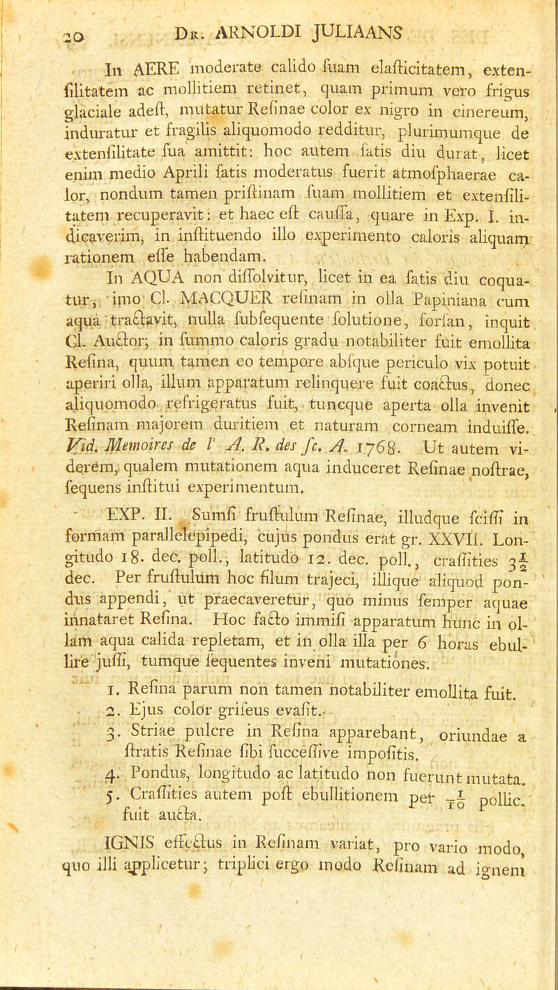 In AERE moderate calido fiiam elafticitatem, exten- lilitatem ac mollitiem retinet, quam primum veto frigus glaciale adeft, mutatur Refinae color ex nigro in cinereum, induratur et fragilis aliquomodo redditur, plurimumque de extenlilitate fua amittit: hoc autem fatis din durat, licet enim medio Aprili fatis moderatus fuerit atmofphaerae ca- lor, nondum tamen priftinam fuam mollitiem et extenfili- tatem I'ecuperavit; et haec eft caufla, quai-e in Exp. I. in- dicaverim, in inftitiiendo illo experimento caloris aliqnarn rationem elfe habendam. In AQUA non diftblvitnr, licet in ea fatis din coqna- tur, i}no Cl. MACQUER relinam in olla Papiniana cum aqua ■ tra^lavit, nulla fubfequente folutione, forfan, inquit Cl. Auftor; in fummo caloris gradu notabiliter fuit emollita Refina, quum tamen eo tempore ablque periculo vix potuit aperiri olla, ilium apparatum relinquere fuit coaftus, donee aliquomodo refrigpratus fuit, tuncque aperta olla invenit Relinam majorem duiitiem et naturam corneam induifle. Vid. Memoires de /’ A. R. des fc. A. lySS. Ut autem vi- dprem,. qualem mutationem aqua induceret Refinae noftrae, fequens inftitui experinientum. EXP. II. Sumfi fruftulum Refinae, illudque fcifii in formam parallelepipedi, cujus pondus erat gr. XXVII. Lon- gitude 18. dec. poll., latitude 12. dec. poll., crafiities 3I dec. Per fruftulum hoc filum trajeci, illique aliquod pon- dris append!, ut praecaveretur, quo minus femper aquae irinataret Refina. Hoc fafto immifi apparatum hunc in ol- 1am aqua calida repletam, et in olla ilia per 6 horas ebul- lire jufii, tumque I'equentes inveni mutationes. 1. Refina parum non tamen notabiliter emollita fuit. 2. Ejus color grifeus evafit.- 3. Striae pulcre in Refina apparebant, oriundae a ftratis Refinae fibi fuccefiive impofitis. 4. Pondus, longitude ac latitude non fuerunt mutata 5. Crafiities autem poll: ebullitionem pet pollic fuit aufta. IGNIS elfcLlus in Relinam variat, pro vario mode quo illi appliceturj triplici ergo inodo Relinam ad ignem