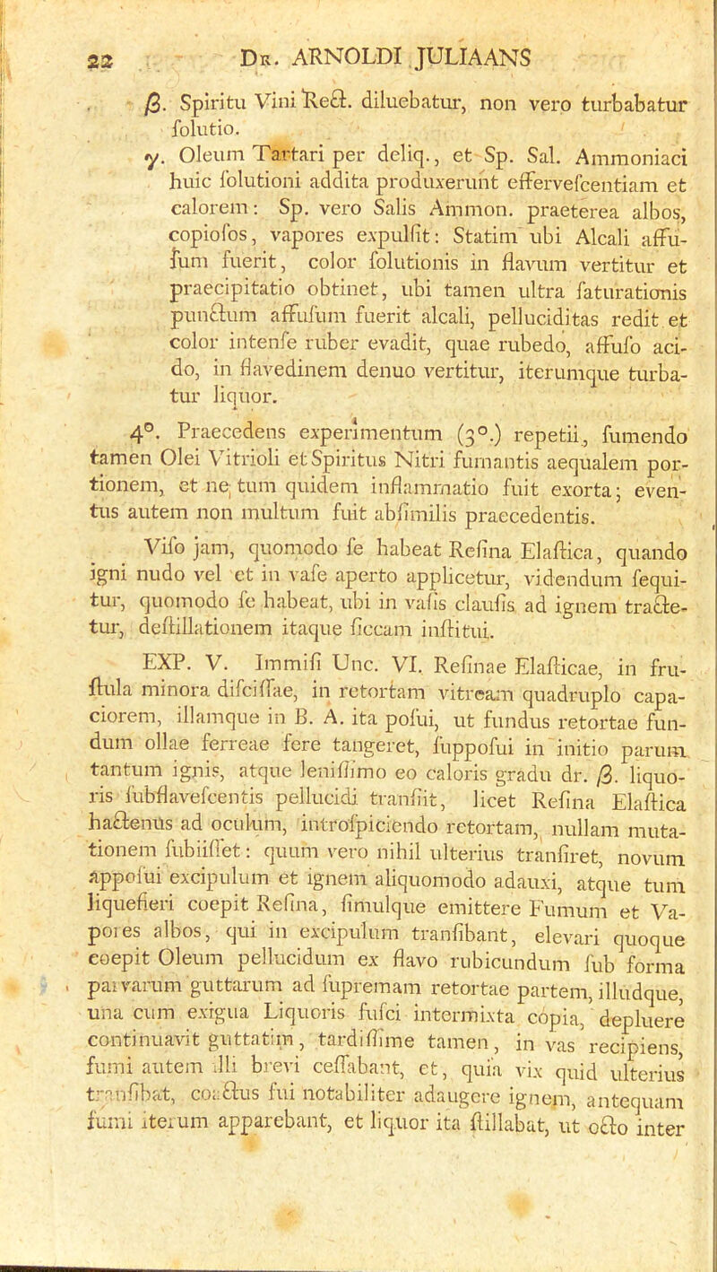 j2. Spiritu ViniRefl:. diluebatiir, non vero turbabatur folutio. y. Oleum Tartari per deliq., et Sp. Sal. Ammoniaci huic Iblutioni addita produxerunt elFervefcentiam et calorem; Sp. vero Sails Ammon, praeterea albos, copiofos, vapores expulfit: Statini ubi Alcali affu- fum fuerit, color foliitionis in flavum vertitur et praecipitatio obtinet, ubi tamen ultra faturationis * punftum afFufum fuerit alcali, pelluciditas redit et color intenfe ruber evadit, quae rubedo, afFufo aci- : do, in flavedinem denuo vertitur, iter unique turba- tur liquor. 4®. Praecedens experimentum (3®.) repetii., funiendo tamen Olei Vitriol! etSpiritus Nitri furnantis aequalem por- tionem, et ne, turn quidem inflammatio fuit exorta; even- tus autem non multum fuit abfimilis praecedentis. Vifo jam, quomodo fe habeat Relina Elaftica, quando igni nudo vel ct in vafe aperto applicetur, videndum fequi- tui, quomodo fo habeat, ubi in valis claubs ad igneni trafte- tur, deftillationem itaque ficcam inflitui. EXP. V. Immifi Unc. VI. Refinae Elaflicae, in fru- 1 Hula minora difcHfae, in retortam vitream quadruplo capa- ciorem, illamque in B. A. ita pofui, ut fundus retortae fun- dum ollae ferreae fere tangeret, fuppofui in initio parum tantum ignis, atque leniliimo eo caloris gradu dr. [i. liquo- ris I'ubflavefcentis pellucidi. tranfiit, licet Refina Elaftica haftenns ad ocukmi, introipiciendo retortam,^ nullam muta- tionem fubiilfet; quum vero nihil ulterius tranfiret, novum appolui excipulum et ignem aliquomodo adauxi, atque turn liquefieri coepit Refina, fimulque emittere Eumum et Va- poies albos, qui in excipulum tranfibant, elevari quoque eoepit Oleum pellucidum ex flavo rubicundum fub forma . pai varum guttarum ad fupremam retortae partem, illudque, una cum exigua Liquoris fufci intermixta copia, depluere continuavit guttatim, tardifiune tamen, in vas recipiens, fumi autem l11i brevi ceffabant, et, quia vix quid ulterius t.’-^infibat, coaftus fui notabiliter adaugere ignem, antequam fumi iterum apparebant, et liquor ita Rillabat, iit o£lo inter