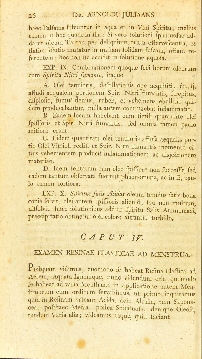 haec Balfama folvuntur in aqua et in Vini Spiritu, melius tamen in hoc quam in ilia: Si vero I'olutioni ipmtuofae ad- datur oleum Tartar, per deliquium, oritur elFervefcentia, et ftatim folutio mutatur in maflam folidam fufcam, ofFam re- ferentem ; hoc non ita accidit in folutione aquofa. EXP. IX. Combinationem quoque feci horum oleorum cum Spiritu Nitri fumante, itaque , A. Olei tenuioris, delHllationis ope acquiliti, dr. ij. affudi aequalem portionem Spir. Nitri fumantis, hrepitus, difplofio, fumu§ denfus, ruber, et vehemens ebullitio qui- dem producebantur, nulla autem contingebat inflammatio. E. Eadem locum habebant cum fimili quantitate olei fpifiioris et Spir. Nitri fumantis, fed omnia tamen paulo mitiora erant. C. Eidem qiiantitati olei tenuioris afFufa aequalis por- tio Olei Vitrioli recHf. et Spir. Nitri fumantis momento ci- tius vehementem producit inflammationem ac disjeftionera materiae. D. Idem tentatum cum oleo fpilEore non fuccelHt, fed eadem tantum obfervata fuerunt phaenomena, ac in B. pau- lo tamen fortiora. EXP. X. Spirituf falls Acidus oleum tenuius fatis bona copiafolvit, olei autem IpilTioris aliquid, fed non multum, diffolvit, hifce folutionibus addito fpiritu Salis Ammoniaci* praecipitatio obtinetur olei colore aurantio turbido. CAPUT IV. EXAMEN RESINAE ELASTICAE AD MENSTRUA.’ Poftquam vidimus, quomodo fe habeat Refina Elaftica ad Aerem, Aquam Ignemque, nunc videndum erit, quomodo fe habeat ad varia Menftrua: in applicatione autem Men- fliuoium eum ordinem fervabimus, ut primo inquiramus quid in Refinam valeant Adda, dein Alcalia, turn Sapona- cea, poflhaec Media, poflea Spirituola, denique Oleofa, tandem Varia alia; videamus itaque, quid faciant