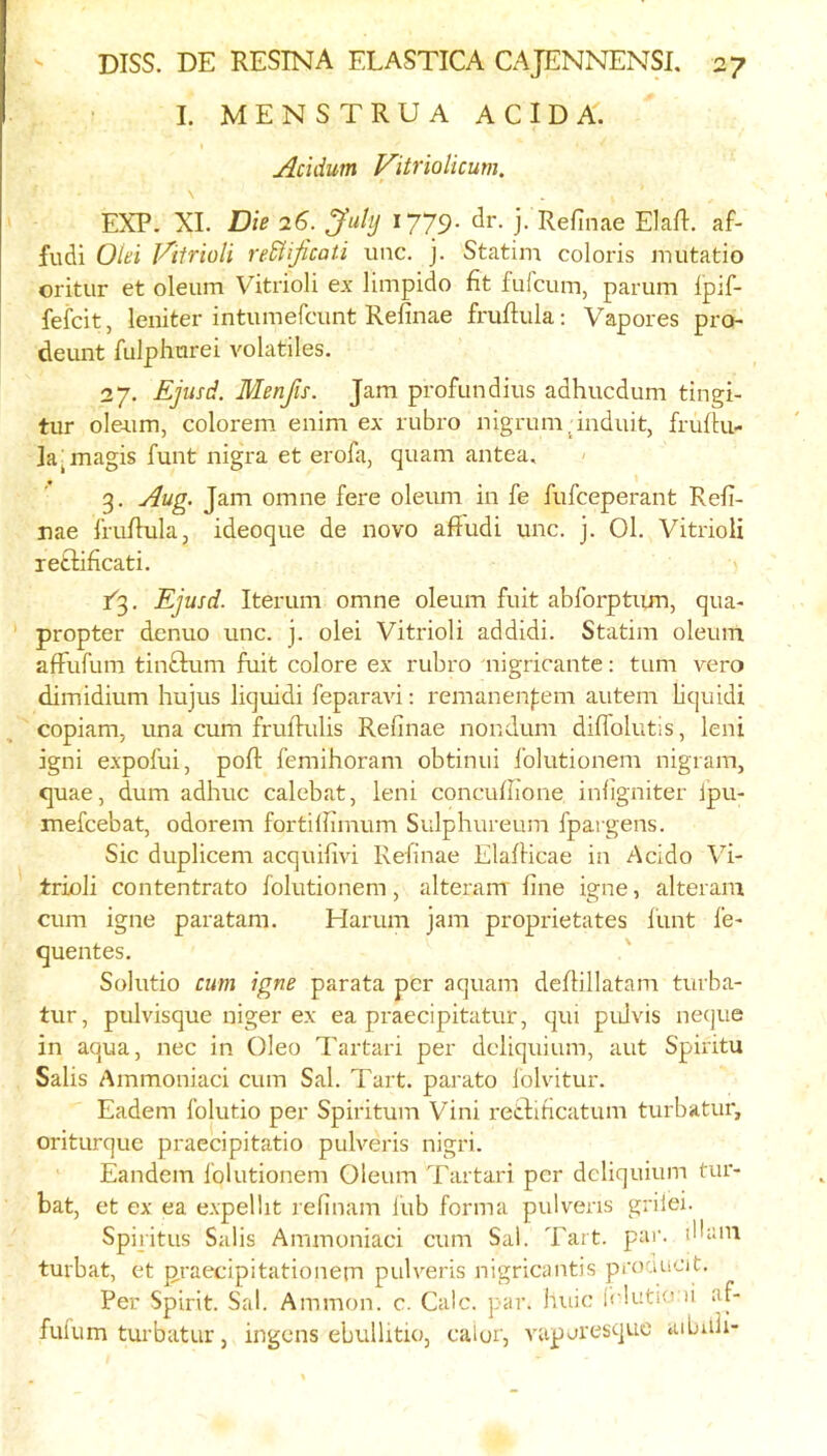 L MENSTRUA ACID A. Acidum Vitriolicum. \ EXP. XL T)ie 26. ^uty 1779- j- Refinae Elafl. af- fudi Olei Viirioli reM'ificati unc. j. Statim coloris mutatio oritur et oleum Vitrioli ex limpido fit fulcuin, parum ipif- fefcit, leniter intumefcunt Refinae fruftula; Vapores pro- deunt fulphurei volatiles. 27. Epsd. Menfis. Jam profundius adhucdum tingi- tur oIe4.im, colorem enim ex rubro nigrum-induit, fruilu- la^magis funt nigra et erofa, quam antea, ' 3. Aug. Jam omne fere oleum in fe fufceperant Refi- nae frufiula, ideoque de novo afFudi unc. j. 01. Vitrioli letlificati. Ejusd. Iterum omne oleum fuit abforptiim, qua- ' propter denuo unc. j. olei Vitrioli addidi. Statim oleum afFufum tinftum fuit colore ex rubro nigricante: turn vero dimidium hujus liquid! feparavi: remanenfem autem fiquidi copiam, una cum fruflulis Refinae nondum dilFolutis, leni igni expofui, pofi: femihoram obtinui folutionem nigram, quae, dum adhuc calebat, leni concufiione infigniter Ipu- mefcebat, odorem fortilfimum Sulphureum fpai gens. Sic duplicem acquifivi Refinae Elafiicae in Acido Vi- trioli contentrato folutionem, alteram fine igne, alteram cum igne paratam. Harum jam proprietates I'unt I'e- quentes. Solutio cum igne parata per aquam deflillatam turba- tur, pulvisque niger ex ea praecipitatur, qui puJvis neque in aqua, nec in Oleo Tartar! per dcliquium, aut Spiritu Salis Ammoniac! cum Sal. Tart, parato lolvitur. Eadem folutio per Spiritum Vini retdificatum turbatur, oriturque praecipitatio pulveris nigri. Eandem folutionem Oleum Tartar! per dcliquium tur- bat, et ex ea expellit refinam liib forma pulveris griiei. Spiritus Salis Ammoniaci cum Sal. Tart. par. iHani turbat, et praecipitationem pulveris nigricantis prociucit. Per Spirit. Sal. Ammon, c. Calc. par. huic Iclutio li af- fulum turbatur, ingens ebullitio, caiur, vaperesque aibuli-