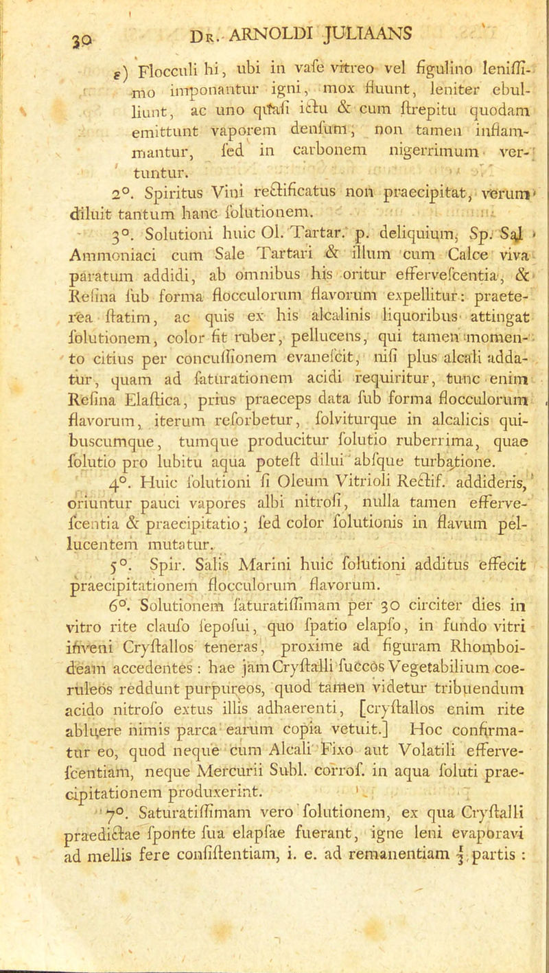 I 2P Dr. ARNOLDI JULTAANS g) Flocculi hi, ubi in vafe vitreo vel figulino lenifli- •mo imponantur igni, mox fluunt, leniter ebul- liunt, ac uno qitaii itlu & cum ftrepitu quodam emittunt vaporem denfuni, non tamen inflam- mantur, fed in carboneni nigerrimum ver- ’ tuntur. 2°. Spiritus Vini re£Hficatiis non praecipitat, verum' d'iluit tantum hanc folutionem. 3°. Solutioni huic Ol. Tartar, p. deliquiuiTij Sp. > Ammoniaci cum Sale Tartari & ilium cum Calce viva paratum addidi, ab omnibus his oritur efFervefcentia, &■ Refina fub forma flocculorum ffavorum expellitur: praete- rea flatim, ac quis ex his alcalinis liquoribuS' attingat folutionem, color fit ruber, pellucens, qui tamenanomen-- to citius per concufiionem evanefcit, nifi plus alcali adda- tur, quam ad faturationeni acidi requiritur, tunc enirn Refina Elaftica, prius praeceps data fub forma flocculorum flavomm, iterum reforbetur, folviturque in alcalicis qui- buscumque, tumque producitur folutio ruberrima, quae folutio pro lubitu aqua potefl: dilui' abfque turb^ione. 4°. Huic folutioni fi Oleum Vitrioli Reftif. addideris,' oriuntur pauci vapores albi nitrofi, nulla tamen efferve- fcentia & praecipitatio j fed color folutionis in flavum pel- luce nteni mutatur. 5°. Spir. Salis Afarini huic folutioni additus elFecit praecipitationem flocculorum flavorum. 6°. Solutionem faturatiflimam per 30 circiter dies in vitro rite claufo I'epofui, quo fpatio elapfo, in fundo vitri ifiveni Cryflallos teneras, proximo ad figuram Rhomboi- deam accedentes: hae jamCryftalli fuccds Vegetabilium coe- rulebs reddunt purpiireos, quod tamen videtim tribuenduni acido nitrofo extus illis adliaerenti, [cryflallos enim rite ablu,ere himis parca earum copia vetuit.] Hoc confirma- tur eo, quod nequ'e cum Alcali Fixo aut Volatili efferve- fcentiam, neque Alercurii Subl. co'rrof. in aqua foluti prae- cipitationem produxerint. ', ■70. Saturatiflimam vero folutionem, ex qua Cryflalli praediclae fponte fua elapfae fuerant, igne leni evaporavi ad mellis fere coufiflentiam, i. e. ad remanentiam -3,partis :