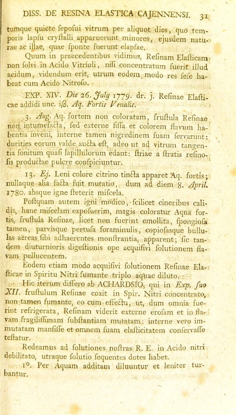 tiimque quiete fepofui vitrum per aliquot dies, quo teni- poris lapfu cryftalli,apparuerunt minores, ejusdem natu-' rae ac iUae, quae fponte fueruut elapfae. Quum in praecedentibus vidimus, Refinam Elafficani' non folvi in Acido Vitrioli, nifi concentratum fueric illud acidum. Addendum erit, utrum eodem_ modo res fefe ha- beat cum Acido Nitrofo. EXP. XIV. Die 26. July 1779. dr. j. Refinae ElafH- cae addidi unc. i/3. .Aq. Fortis Venalis. 3. Aq. fortem non coloratam, fruRuIa Refinae. non intumefatla, fed e.\'terne fifia et colorem flavum ha- bentia mveni, interne tamen nigredinem fuam fervarunt: durities eorum valde aufta eft, adeo ut ad vitrum tangen- tia fonitum quafi lapillulorum edant; ftriae a ftratis refino- lis produtlae pulcre confpiciuntur. 13. Ej. Leni colore citrino tinfta apparet Aq. fortis; nullaque alia fa£l:a fuit mutatio, dum ad diem 8. April. 1780. absque igne fteterit mifcela. Poftquam autem igni modico, fcilicet cineribus cali- dis, hanc mifcelam expofuerim, magis coloratur Aqua for- tis, fruftula Refinae, licet non fuerint emollita, fpongdofa tamen, parvisque pertufa foraminulis, copiofasque bullu- las aereas.fibi adhaerentes monftrantia, apparent; fic tan- dem diuturnioris digefti.onis ope acquifivi folutionem fla- A^am pellucentem. Eodem etiam modo acquifivi folutionem Refinae Ela-. fticae in Spiritu Nitri fumante triple aqhac diluto.  Hie iterum diftero ab ACHARDSlO, qui in Exp, fuo XII. fruftulum Refinae coxit in Spir, Nitri edneentrato, non tamen fumante, eo cum efte£hi, ut, dum omnia fue- rint refrigerata, Refinam Auderit externe erofam et in fla- vam fragiliftimam fubftantiam mutatam: interne vero im- mutatam manfilfe et omnem fuam elafticitatem conlerA'afle teftatur. Redeamus ad folutiones noftras R. E. in Acido nitri debilitate, utraque folutio fequentes dotes habet. 1°. Per Aquam additam diluuntur et leniter tur- bantur.