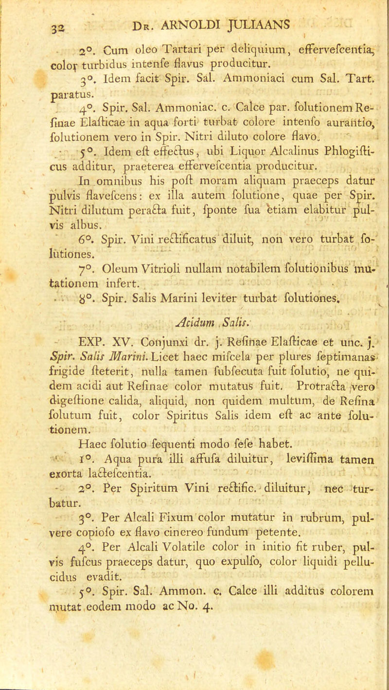 2°. Cum oleo Tartari per deliquium, efFervefcentia, coloy turbidus intenfe flavus producitur. 3°. Idem facit Spir. Sal. Ammoniad cum Sal. Tart, paratus. 4°. Spir. Sal. Ammoniac, c. Calce par. folutionem Re- flnae Elafticae in aqua forti turbat colore intenfo auraiitio, folutionem vero in Spir. Nitri diluto colore flavo, 5°. Idem efteffedus, ubi Liquor Alcalinus PhlogifH- cus additur, praeterea efFervefcentia producitur. In omnibus his poft moram aliquam praeceps datur pulvis flavefcens: ex ilia autem folutione, quae per Spir. Nitri dilutum perafta fuit, fponte fua etiam elabitur pul- vis albus. 6°. Spir. Vini reftificatus diluit, non vero turbat fo- liitiones. 7°. Oleum Vitrioli nullam notabilem folutionibus mu- tationem infert. y°. Spir. Salis Marini leviter tui-bat folutiones. Acidum .Salis. EXP. XV. Conjunxi dr. j. Refinae Elafticae et unc. j. Spir. Salis Marini. Licet haec mifcela per plures feptimanaS' frigide fleterit, nulla tamen fubfecuta fuit folutio, ne qui- dem acidi aut Refinae color mutatus fuit. Protrafta jVero digeflione calida, aliquid, non quidem multum, de Refina folutum fuit, color Spiritus Salis idem eft ac ante folu- tionem. Haec folutio fequenti modo fefe habet. ‘ 1°. Aqua pufa illi afflifa diluitur, leviftima tamen exorta laclefcentia. 2°. Rer Spiritum Vini reftific. - diluitur, nec tur- batur. 3°. Per Alcali Fixum color mutatur in rubrum, pul- vere copiofo ex flavo cincreo fundum petente. 4°. Per Alcali Volatile color in initio fit ruber, pul- vis fufcus praeceps datur, quo expulfo, color liquid! pellu- cidus evadit. 5®. Spir. Sal. Ammon, c. Calce illi additus colorem