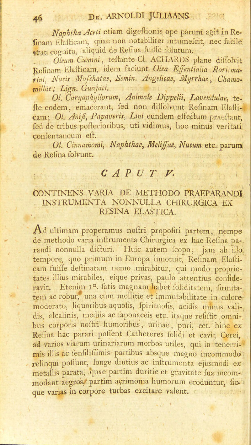 Naphtha Aceti etiam digeflionis ope panini agit in Re* finam ElafHcam, cpiae non notabiliter intumefcit, nec facile el'at cognitu, aliquid de Refina fiiiire fdlutum. Oleum Cumini, tedante Cl. ACHARDS plane diffolvit Refinam Elafticam, idem faciunt Olea EJJ'entialia Rorisma- rini, Nucis Mofchatae, Semin. Angelicae, Mijrrhae ^ Chamo- tnillae; Lign. Gunjaci. 01. Caryophijllorum, Animate Dippetii, Lavendutae, te- lle eodem, emacerant, led non diffolvunt Refinam Elafti-: cam; 01. Aniji, Papaveris, Lini eundem effeftum praeflant, fed dc tribus poRerioribus, uti vidimus, hoc minus veritati conlentaneum ell. ^ 01. Cinnamomi, NaphthaCj Melijfae^ Nucum etc. parurn de Relina folvunt. CAPUT V. CONTINENS VARIA DE METHODO PRAEPARANDl' INSTRUMENTA NONNULLA CHIRURGICA EX RESINA ELASTICA. Ad ultimam properamus nollri propofiti partem, nempe de methodo varia inflrumenta Chirurgica ex hac Refina pa-. randi nonnulla dicluri. Huic autem icopo, jam ab ilia tempore, quo primum in Europa innotuit, Refinam Elafli- cam fuill'e defrinatam nemo mirabitur, qui modo proprie- tates illius mirabiles, eique privas, paulo attentius confide- ravit. Etenim i°. fatis magnam habet foliditatem, firmita-, tern ac robui* una cum mollitie et immutabilitate in calore moderate, liquoribus aquofis, fpirituofis, acidis minus vali- dis, alcalinis, mediis ac Ikponaceis etc.’itaque refiflit omni- bus corporis noflri humoribus, urinae, puri, eet. hinc ex Relina hac parari polfent Catheteres lolidi et cavi; Cerei, ad varies viarum urinariarum morbos utiles, qui in tenerri- mis illis ac fenfilifiimis partibus absque magno incommodo relinqui poffunt, longe diutius ac inflrumenta ejusmodi ex metallis parata, ,*quae partim duritie et gravitate fua incom- modant aegro's/ partim a?rimonia humorum eroduntur, fic- que varias in corpore turbas exdtare valent.