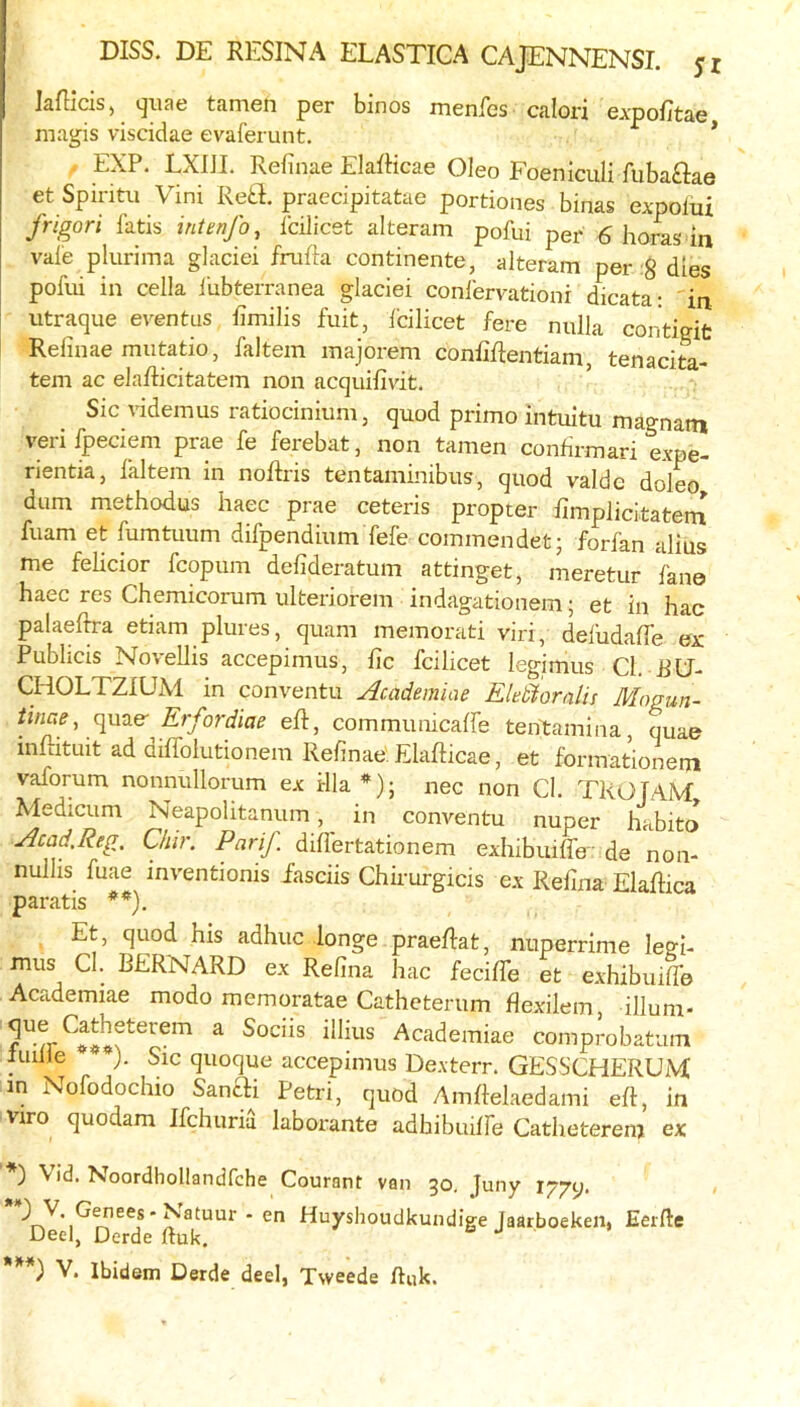 Jaflicis, (jiiae tamen per binos menfes calori expofitae magis viscidae evaferunt. * EXP. LXIJI. Refinae ElafHcae Oleo Foeniculi fubaftae et Spiritu Vini Reft, praecipitatae portiones binas expolui frigori fatis intenfo, fcilicet alteram pofui per 6 boras in vale plurima glaciei frufta continente, alteram per 8 dies pofui in cella 1‘ubterranea glaciei conlervationi dicata: in utraque eventus fimilis fuit, fcilicet fere nulla contigifc Refinae mutatio, faltem majorem conCRentiam, tenacita- tem ac elaflicitatem non acquifivit. Sic videmus ratiocinium, quod prime intuitu magnatn verifpeciem prae fe ferebat, non tamen confirmari expe- rientia, laltem in noftris tentaminibus, quod valde doleo dum methodus liaec prae ceteris propter fimplicitateni fuam et fumtuum difpendium fefe commendet; forfan alius me felicior fcopum defideratum attinget, meretur fane haec res Chemicorum ulteriorem indagationem j et in hac palaeftra etiam plures, quam memorati viri, defudaffe ex Publicis Novellis accepimus, fic fcilicet legimus Cl. RU- CHOLTZIUM in conventu Academ'we EkSioralis Mogun- tinae, fordiae eft, communicalfe tentamina, quae mftituit ad diffolutionem Refinae: Elafticae, et formationem vaforum nonnullorum ex ilia*); nec non Cl. TROfAM Medicum Neapolitanum, in conventu nuper habito Acad.Reg. Chir. PariJ. diflertationem exhibuiffe' de non- nullis fuae inventionis iasciis Chirurgicis ex Refina Elaftica paratis **). . Et, quod his adhuc longe praeftat, nuperrime legi- mus Cl. BERNARD ex Refina hac fecifife et exhibuifle Academiae modo memoratae Catheterum flexilem, illum- ^ Academiae comprobatum imlle ). Sic quoque accepimus Dexterr. GESSCHERUM in Nofodocluo Sanai Petri, quod Amftelaedami eft, in viro quodam ifehuria laborante adhibuilfe Catheterem ex ) V id. Noordhollandfche Courant van 30. Juny lyyy. ' ^atuur - en Huyshoudkundige Jaarboeken, Eerfte Deel, Derde ftuk. & J ***) V. Ibidem Derde deel, Tvveede huk.