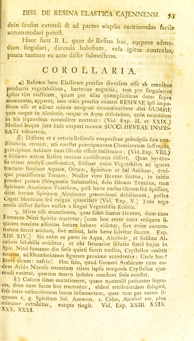 dein fenfim extendi & ad partes elapfas continendas facile accommodari poteft. Haec funt B. L. quae de Refina hac, cqrpore admo. dum fingulari, dicenda habebam, vela igitiu' contraho pauca tantum ex ante diftis I’ubneftens. ^ C O R O L L A R I A. «) Refin'am hanc Elafticam prorfus diverfam efTe ab omnibus productis vegetabilibus, hactenus cognitis, tam per fingulareirf, ipfius vim elafticam, quam per alias quamplurimas dotes fupra memoratas, apparet, imo male prorfus nomen RESINAE ipli impo- Etum e(Te et adhuc minus congrua denominatione did GUMMf‘ quia neque in Alcohole, neque in Aqua difiblvitur, quin nequideni in his liquoribus notabiliter mutatur: (Vid. Exp. • II. et XXIX) Meliori itaque jure huic corpori nomen SUCCI .HEVEAE INSPIS- SATI tribuerem. 13) DitFerre et a ceteris Refinolis corporibus principiis fuis con- Itltutivis, etenim, uti conftat praecipuorum Chemicorum lufFragiis pnnapium .Acidum cum Oleofo efficit Balfamum ; (Vid. Exp. Vlll.j a Ballamo autem Refina tantum conliftentia difFert. Quae b'vnthe- Es etiam Analyli confirmatur, Relinae enim V/egetabiles ad Ignein tractatae tundunt Aquam, Oleum, Spiritum et Sal Acidum , 'deni- que pauciEimam Terrain; Nofler vero Heveae fuccus, in initio praebet parum Phlegmatis Subalcalini, dein Oleum Tenuius, turn Spiritum Aicalinum Volatilem, pofl: hunc rurlus Oleum fed SpilFius dem iterum Spiritum Aicalinum praecedenti debiliorem, poftea Caput Mortuum fed exigua quantitate (Vid. Exp. V.) Toto ero-o coelo difFert Refina noftra a Kegni Vegetabilis Refinis. ° 7. Miras efFe mutationes, quas Fubit Fuccus Heveae, dum cum Fumante Nitri Spiritu tractetur; [cum hoc certe inter reliquos li- quores maxima affinitas locum habere videtqr, five enim concen- tratum fuerit acidum, five minus', latis bene folvitur fuccus. Exp. ex parte in Aqua, Alcohole, et Salibus Al- calmis folubilis redditur, et ubi faturatlor folutio fucci hujus in Spir. Nitri fumante diu fatls quieti fuerit tradita, Cryftallos emittit teneras, adRhomboideam figuram proxime accedentes : Unde hoc? Brevi dicam: nefciol Hoc fcio, quod Gummi Arabicum cum eo- em Acido Nitrofo tractatum etiam lapfu teniporis Cryftallos ejus* modi emittat, quarum famen indoles nondum fatis conftat, o.) Coloris iliam nmtationem, quam nonnulli patiuntur liquo- res, dum cum fucco hoc tractentur, vidcrt attribuendom Fuligini, ele inter exliccationern fucco inlinuantem, quae turn per varies li* quotes V. g, Spiritum Sal. Ammon, c. Calce, Alcohol crc. plus minusve extrabitur, eosque tingit. Vid. Exp. XXUl. X.\'IX. AX.X. XXXI.