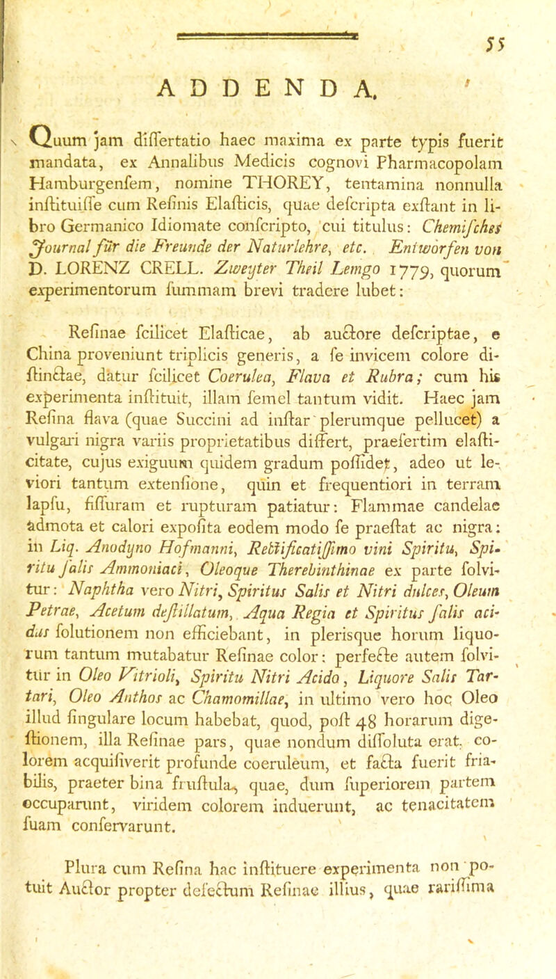 ADDENDA. \ Ouum jam diflertatio haec maxima ex parte typls fuerit mandata, ex Annalibus Medicis cognovi Pharmacopolam Hamburgenfem, nomine THOREY, tentamina nonnulla inftituifl'e cum Refinis Elafticis, quae defcripta exflant in li- bro Germanico Idiomate confcripto, cui titulus: Chemifches journal fur die Freunde der Naturlehre, etc. Eniworfen von D. LORENZ CRELL. Zweyter Theil Lemgo 1779, quorum” experimentorum fummam brevi tradere lubet; Refinae fcilicet Elafticae, ab auclore defcriptae, e China proveniunt triplicis generis, a fe invicem colore di- flintlae, datur fcilicet Coeruha, Flava et Rubra; cum his experimenta infiituit, illam femel tantum vidit. Haec jam Refina flava (quae Succini ad inflar' plerumque pellucet) a vulgai'i nigra variis proprietatibus differt, praefertim elafti- citate, cujus exiguum qiiidem gradum poflidet, adeo ut le- viori tantum extenfione, quin et frequentiori in terram lapfu, fiffuram et rupturam patiatur; Flammae candelas admota et calori expoiita eodem modo fe praeflat ac nigra; in Liq. Anodyno Hofmanni, ReblificaUfimo vini Spiritu, Spi- ritu falls' Ammoniaci, Oleoque Therehinthinae ex parte folvh tur; Naphtha vero Nitri^ Spiritus Salts et Nitri dnlces. Oleum Petrae, Acetum defillatum,. Aqua Regia et Spiritus falls aci- das folutionem non efficiebant, in plerisque horum liquo- rum tantum mutabatur Refinae color: perfefte autem folvi- tiir in Oleo Fltrioliy Spiritu Nitri Acido, Liquore Sails Tar- inri^ Oleo Anthos ac Chamomillae, in ultimo vero hoq Oleo illud fingulare locum habebat, quod, poll 48 horarum dige- ftionem, ilia Refinae pars, quae nondum dilfoluta erat eo- lorem acquifiverit profunde coeruleum, et fa£la fuerit fria- bilis, praeter bina fruflula^ quae, dum fuperiorem partem occupanint, viridem colorem induerunt, ac tcnacitatem fuam confen^arunt. \ Plura cum Refina hac inflituere experimenta non po- tult Au£lor propter defectum Refinae illius, quae rariflima