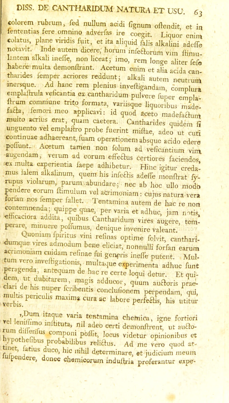 colorem rubrum, fed nuUum acidi iTgnum oflendit, et in lententias fere omnino adverfas ire coegit. Liquor enini colatus, plane viridis fuit, et ita aliquid falls alkaUni adelfe notavit. Inde autem dicere, homm infeftorum viin ffiniu- kntem alkali melle, non liceatj imo, rem longe aliter fefo habere' muita demonftrant. Acetum enim et alia acida can- thfuides lemper acriores reddunt; alkali autem neutrunl inersq^ Ad hanc rem plenius inveftigandam, dompku-a emplalh-ula velicantu ex cantharidum pulvere fimer empla- ftmm commune tritp formata, variisque liquonbus made- fa£k, .lemon meo applicavi: id quod aceto madefaftnnt muito acrius erat, quam caetera. Cantharides quidem fi unguento vel emplafti-o probe fuerint millae, adeo ut cuti continuae adhaereant, fuam operationem absque acido edere poffunt. Acetum tamen non lolum ad veficantium vimi augendam, veuim ad corum efle£fus cqrtiores faciendos, ex muita expenentia laepe adhibetur. Hinc igitur creda- mus lalem alkalmum, quern his infeais adelfe monhrat fy- rupus violarum parum.abundarej nec ab hoc ullo modo pendere eorum himulum vel acrimoniam: cujusnatura vera forlan nos lemper fallet. Tentamina autem de hac re non contemnenda; quippe quae, per varia et adhuc, jam rntis, ^fhcaciora addita, quibus Cantharidum vires augere tern- perar^ minuere polfumus, denique invenire valeant. Quomam fpintiis vmi refinas optime folvit, cantharh mque vires admodum bene eliciat, nonnulli forfan earum acnmoniam cuidam rehnae fui genpris ineffe putent. Mul- vero inve igationis multaque experimenta adhuc hint peragenda antequam de hac re certe loqui detur. Et qui- clari^rlp K'^taiem, magis adducor, quum auftoris prae- mnlt-' ciibentis coiiclufionem perpendam, qui, verbh maAum» cura ac labore perleftis, his utitur 1 1 varia tei^amina chetnica, igne fortiori demonflrent, ut au£fo- hvnn<-K t-’O'Tiponi pblht, locus videtur opinionibus et hypothefibus probabihbus reliaus. Ad me vero quod at- r duco, hie nihil determinare, et judicium meum mipendere, donee ehemicorum indulfria proferantur expe-