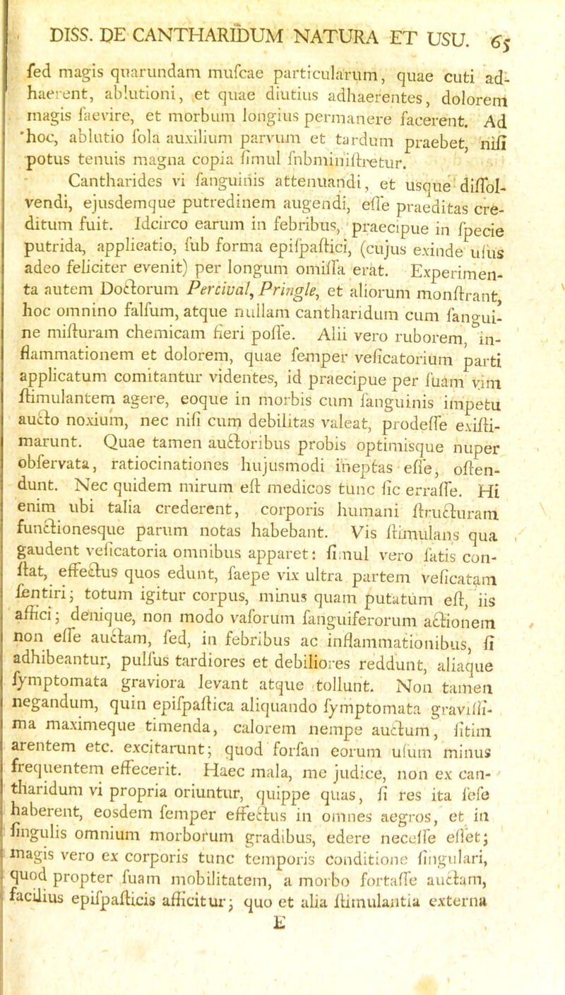 fed magis quarundam mufcae particukriim, quae cuti ad- haerent, ablutioni, et quae diutius adhaerentes, doloreni magis laevire, et morbum longius permanere facerent. Ad 'hoc, ablutio Ibla auxilium parvum et tardum praebet, nil! potus tenuis magna copia fimul fnbminiih-etur. Cantharides vi fanguinis attenuandi, et usque diffol- vendi, ejusdemque putredinem augendi, efle praeditas cre- ditum fuit. Idcirco earum in febribus, praecipue in fpecie putrida, applieatio, fub forma epifpaftici, (cujus e.vinde ufus adeo feliciwr evenit) per longum omiffa erat. Experimen- ta autem Doidorum Percwal^ Pringle, et aliorum monRrant hoc omnino falfum, atque nullam canthanduni cum fano-ui- ne miiiuram chemicam fieri poffe. Alii vero ruborem in- flammatioiiem et dolorem, quae femper veficatorium parti applicatum comitantur videntes, id praecipue per i'uam vim Rimulantern agere, eoque in morbis cum fanguinis impetu aucdo noxium, nec nifi cum debilitas valeat, prodeffe exifH- marunt. Quae tamen auftoribus probis optimisque nuper obfervata, ratiocinationes hujusmodi i’neptas efie, oRen- dunt. Nec quidem mirum eft medicos tunc lie erraffe. Hi enim ubi talia crederent, corporis humani Rru£l;uram funedionesque parum notas habebant. Vis frimulans qua , gaudent veficatoria omnibus apparet: fimul vero fatis con- fiat, effetlus quos edunt, faepe vix ultra partem veficatam fentiri- totum igitur corpus, minus quam putatum efi, iis affici; de'nique, non modo vaforum fanguiferorum actionem non effe auclam, fed, in febnbus ac inflammationibus, fi adhibeantur, pulfus tardiores et debiliores reddunt, aliaque fymptomata graviora levant atque tollunt. Non tamen negandum, quin epifpafiica aliquando fymptomata graviffi- ma maximeque timenda, calorem nempe autdum, fitim arentem etc. excitarunt; quod forfan eorum ufum minus frequentem effecerit. Haec mala, me judice, non ex can- tharidum vi propria oriuntur, quippe qiias, fi res ita lefo haberent, eosdem femper effetdus in omnes aegros, et in fingulis omnium morborum gradibus, edere neceffe efletj magis vero ex corporis tunc temporis conditions fingiilari, quod propter fuam mobilitatem, a morbo fortafie autlam, facUius epifpafiicis afiicitur • quo et alia fiimulantia externa E