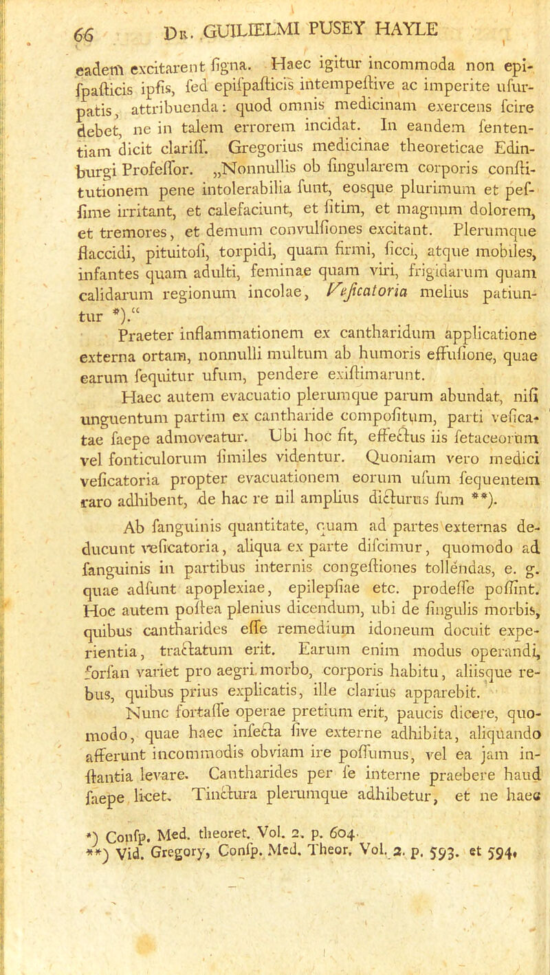 eadeni excitarent figna. Haec igitur incommoda non epi- fpafticis ipfis, fed epUpafticfs iiitempelHve ac imperite ufur- patis, attribuenda: quod omnis medidnam exercens fdre debet, ne in talem errorem inddat. In eandem fenten- tiam didt dariif. Gregorius medidnae theoreticae Edin- ■burgi Profeffor. „Nonnullis ob fingularem corporis confH- tutionem pene intolerabilia funt, eosque pluriinum et pef- Eme irritant, et calefaciunt, et fitim, et magnum dolorem, et tremores, et demum convulfiones excitant. Plerumque flaccidi, pituitoli, torpidi, quam flrmi, ficci, atque mobiles, infantes quam adulti, feminae quam viri, frigidarum quam calidarum regionum incolae, f^ejicatoria melius patiun- tur *).“ Praeter inflammationem ex cantharidum applicatione externa ortara, nonnulli multum ab humoris efFufione, quae earum fequitur ufum, pendere exiflimarunt. Haec autem evacuatio plerumque parum abundat, nifi unguentum partim ex cantharide compoEtum, parti vefica- tae facpe admovcatur. Ubi hoc fit, efFefilus iis fetaceortim vel fonticulorum Emiles videntur. Quoniam vero medici veEcatoria propter evacuationem eorum ufum fequentem raro adlubent, de hac re nil amplius diclurus liim **). Ab fanguinis quantitate, cuam ad partes externas de- ducunt ^^3ficatoria, aliqua ex parte difcimur, quomodo ad fanguinis in partibus internis congefliones tollendas, e. g. quae adfunt apoplexiae, epilepEae etc. prodelfe poEint. Hoe autem pollea plenius dicendum, ubi de Engulis morbis, quibus cantharides elfe remedium idoneum docuit expe- rientia, traclatum erit. Earum enim modus operandi, forfan variet pro aegri, morbo, corporis habitu, aliisque re- bus, quibus prius explicatis, ille clarius apparebit. Nunc fortafle operae pretmm erit, paucis dicere, quo- modo, quae haec infecla Eve e.xterne adhibita, aliquando afferunt incommodis obviam ire poElimus, vel ea jam in- flantia levare. Cantharides per fe interne praebere baud faepe licet, Tincfura plerumque adhibetur, et ne haea *) Confp. Med. theorem Vol. 2, p. 604. Vid. Gregory, Confp. Med. Theor, Vol. 3. p. et 594*