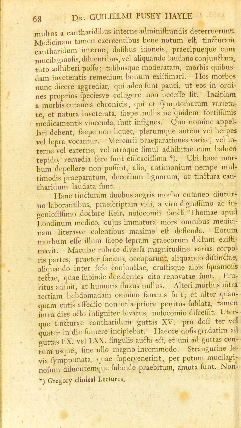 multos a cantharidibiis interne adminiftrandis deterruerunt. Medicinam tamen exercentibus bene notum eft, tinGiiram cantharidum interne, dofibns idoneis, praecipueque cum mucilaginofis, diluentibiis, vel aliquando laudano conjnnfl:ain, tuto adhiberi poife; talibusque moderatam, morbis quibus- dam inveteratis remedium bonum exiftimari. Hos morbos nunc dicere aggrediar, qui adeo funt pauci, ut eos in ordi- nes proprios fpeciesve colligere non necefle fit. Incipiain a morbis cutaneis chronicis, qui et fymptomatum varieta- te, et natura inveterata, faepe nullis ne quidem fortiftimis medicamentis vincenda, fiuit inftgnes. Quo nomine appel- lari debent, faepe non liquCt, plerumque autem vel herpes vel lepra vocantur. Mercurii praeparationes variae, vel in- terne vel externe, vel utroque firaul adhibitae cum balneo tepido, I’emedia fere funt efKcaciftima *). Gbi haec mor- bum depellere non poflint, alia, antimonium nempe mul- timodis praeparatum, decoflum lignorum, ac tinftura can- tharidum laudata funt. Hanc tinfturam duobus aegris morbo cutaneo diutur- no laborantibus, praefcriptam vidi, a viro digniftimo ac in- geniofiftimo doflore Keir, nofocomii fanfti Thomae apud Londinum medico, cujus immatura mors omnibus medici- nam literasve colentibus maxime eft deflenda. Eorum morbum efle ilium faepe lepram graecorum diftum exifti- mavit. Maculae rubrae diverfa magnitudine varias corpo- ris partes, praeter faciem, occuparunt, aliquando diftinclae, aliquando inter fefe conjunftae, cruftisque albis fquanwfts teftae, quae fubinde decidentes cito renovatae funt. Pru- ritus adfuit, at humoris ftuxus nullus. Alteri morbus intra tertiam hebdomadam omnino fanatus fuit; et alter quan- quam cutis affeftio non ut'a priore penitus fublata, tamen intra dies ofto inftgniter levatus, nofocomio difceftit. Uter- que tinclurae cantharidum guttas XV. pro doll ter vel quater in die fumere incipiebat. Haecce dpfis gradatim ad guttas LX. vel LXX. ftngulis aufta eft, et uni ad guttas cen- tum usque, fine ullo magno incommode. Stranguriae le- via fymptomata, quae fupervenerint, per potum mucilagi- nofum diluentemque fubinde praebitum, amota funt. Non- *) Gregory clinical Lectures.