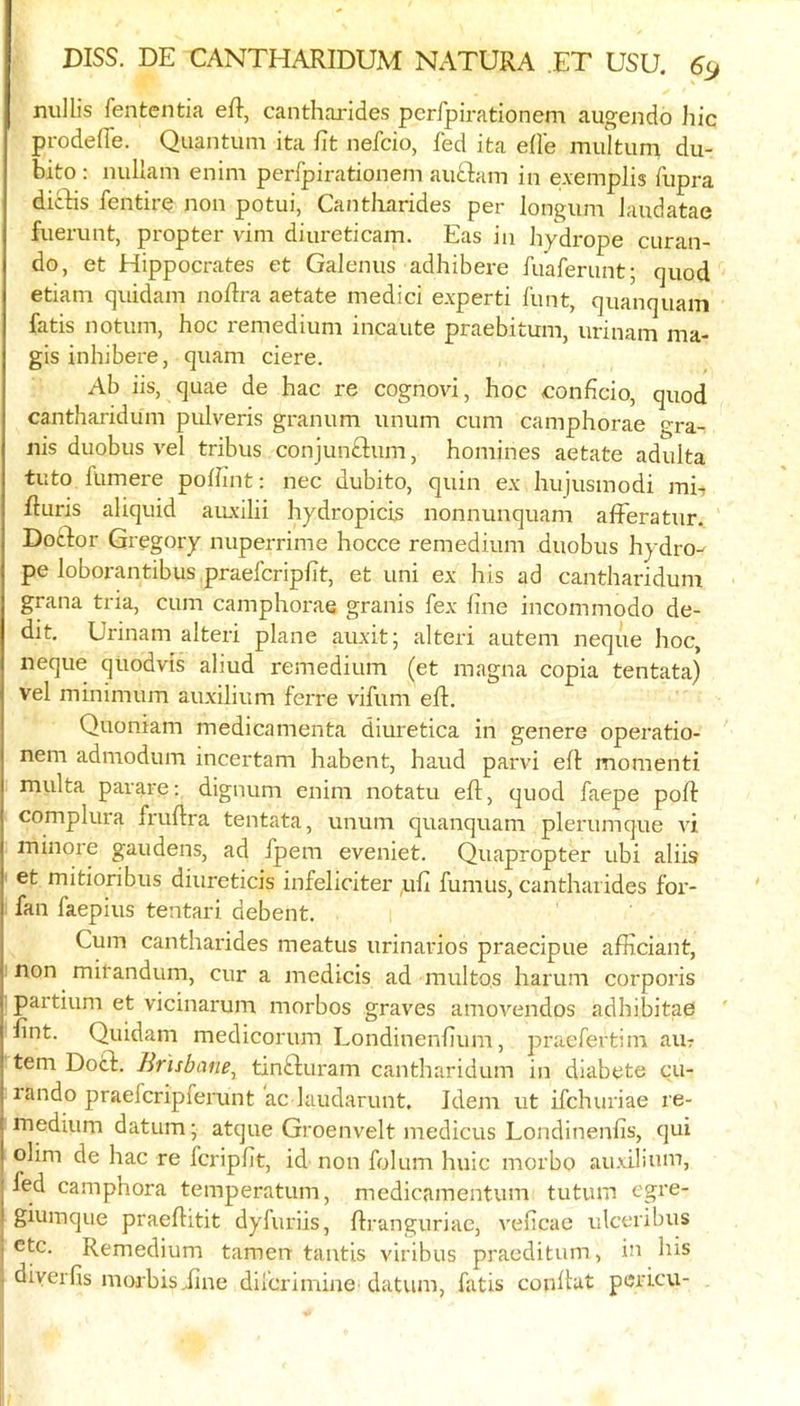 nuUis fententia eft, cantharldes perfpirationem augendo Jiic prodeffe. Quantum ita ftt nefcio, fed ita efle multum du- bito: nullam enim perfpirationem auflam in e.\emplis fupra dicbis fentiro non potui, Cantliarides per longum Jaudatae fuerunt, p-opter vim diureticam. Eas in hydrope curan- do, et Hippocrates et Galenus adhibere fuaferunt; quod etiam quidam noftra aetate medici e.xperti iiint, quanquam fatis notum, hoc remedium incaute praebitum, urinam ma- gis inhibere, quam ciere. Ab iis, quae de hac re cognovi, hoc eonficio, quod cantharidum pulveris granum unum cum camphorae gra- nis duobus vel tribus conjunftum, homines aetate adulta tuto fumere poftint; nec dubito, quin ex hujusmodi mE fturis aliquid aiu'ilii hydropicis nonnunquam afferatur. Doftor Gregory nuperrime hocce remedium duobus hydro- pe loborantibus praeferipfit, et uni ex his ad cantharidum grana tria, cum camphorae granis fex hue incommodo de- dit, Urinam alteri plane auxit; alteri autem neque hoc, neque quodvis aliud remedium (et magna copia tentata) vel minimum auxilium ferre vifum eft. Quoniam medicamenta diuretica in genere operatio- nem admodum incertam habent, baud parvi eft monienti multa parare; dignum enim notatu eft, quod faepe poft complura fruftra tentata, unum quanquam plerumque vi ininore gaudens, ad fpem eveniet. Quapropter ubi aliis et mitioribus diureticis infeliciter ,uft fumus, cantliarides for- fan faepius tentari debent. Cum cantliarides meatus urinarios praecipue afiiciant, non mifandum, cur a niedicis ad multos liaruni corporis partium et vicinarum niorbos graves amovendos adhibitae ftnt. Quidam medicorum Londinenliuni, praefertim aur tern Docl. Brisbane^ tinGuram cantharidum in diabete cu- lando praeferipferunt ac laudarunt. Idem ut ifehuriae re- medium datum; atque Groenvelt medicus Londinenfis, qui olini de hac re feripfit, id non folum huic niorbo auxiluim, led camphora temperatum, medicamentum tutum egre- giumque praeftitit dyfuriis, ftranguriac, veficae ulceribus ete. Remedium tamen tantis viribus praeditum, in his diverlis morbisiine dilcrimine datum, fatis conftut pericu-