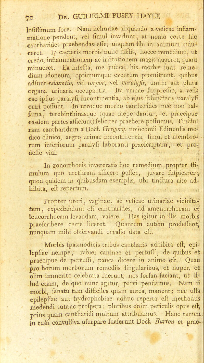 lofiflimum fore, Nam ifchuriae aliquando a veficae inflam- matione pendent, vel fimul invadunt-, at nemo certe hie cantharides praebendas' efie, unqu'am hbi in animum indu- ceret. Ip caeteris morbis nunc diclis, hocce remedium, ut credo, inflammatioiiem ac irritationem magis augeret, quam minueret. Ea inl'efta, me judice, his morbis Hint reme- dium idoneum, optimumque eventum promittunt, quibus adfunt relaxation vel torpo)\ vel paralijfifn unum aut plura organa urinaria occupantia. Ita urinae fuppreilio, a vefi- cae iphus paralyfi, incontinentia, ab ejus fphineferis paralyfi oriri poirunt. In utroque morbo cantharides nec non bal- fama, terebinthinasque (quae faepe dantur, et praecipue easdem partes arficiunt) feliciter praebere poUumus. Tinclu- ram cantharidum a Doft. Gregorjjn nofocomii Edinenfis me- dico clinico, aegro urinae incontinentia, fimul et membro-‘ rum inferiorum paralyfi laboranti praeferiptam, et pro- defle vidi. In gonorrhoeis inveteratis hoc remedium propter fti- inulum quo urethram afficere poffet, juvare fulpicarer-, quod quidem in quibusdam exemplis, ubi tinftura rite ad- hibita, eft repertum. Propter uteri^ vaginae, ac veftcae urinariae vicinita- tem, expeclandum eft cantharides, ad amenorrhoeam et leucorrhoeam levandam, valere. , Has igitur in illis morbis praeferibere certe liceret. Quantum autem prodefTent, nunquam milii obfervandi occafio data eft. Morbis fpasmodicis tribus cantharis adhibita eft, epi- lepftae nempe, rabiei caninae et pertufti; de quibus et praecipue de pertufh, pauca dicere in animo eft. Quae pro horum morborum remediis fingularibus, et nuper, et olim immerito celebrata fuerunt, nos forfan faciant, ut il- lud etiam, de quo nunc agitur, parvi pendamus. Nam ii morbi, fanatu tarn difficiles quam antea, manent; nec ulla. epdepftae aut hydrophobiae adhuc reperta eft ntethodus jnedendi tutaac profpera: pluribus enim periculis opus eft, prius quam cantharidi multum attribuamus. Hanc tamciii in tuffi convulfiva ufurpare fuaferunt Do£l;. Burton et prae-