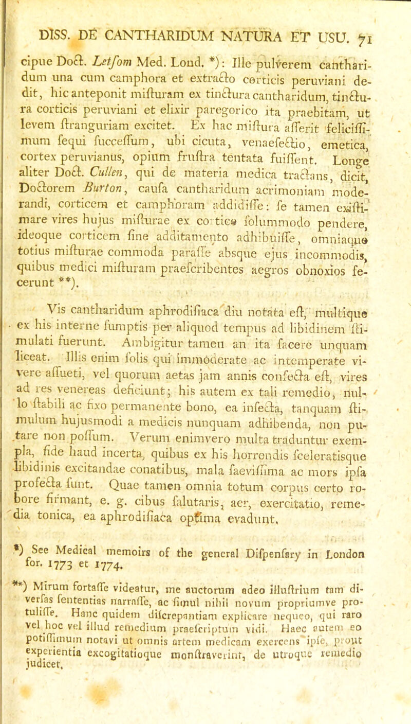 cipue Docl. Letfom Med. Loud. *): Hie piilverem canthari- dum una cum camphora et extrafto corticis peruviani de- dit, hie anteponit miRuram ex tin£luracantharidum, tinftu- ra corticis peruviani et elixir paregorico ita praebitam, ut levem Rranguriam excitet. Ex hac miRui a alTerit feliciRi- nium fequi fucceffum, ubi cicuta, venaefeflao, emetica cortex peruvianus, opium fruftra tentata fuiflent, Longe aliter Dotl. Cullen, qui de materia medica traclans, dicit Doclorem Burton, caufa cantharidum acrimoniam mode- randi, corticem et camph'oram add id lire: fe tamen ejaRi- mare vires hujus miRvirae ex ca tic« Iblummodo pendere, ideoque corticem fine additamento adhibuiffe, omniaq;ue totius miRurae commoda paraRe absque ejus incommodis, quibus medici miRuram praeferibentes aegros obno.xios fe- cerunt **). Vis cantharidum aphrodifiaca diu notata eR, multique ■ ex his interne fumptis per aliquod tempus ad libidinem Ri- mulati fuerunt. Ambigitur tamen an ita facere unquam liceat. llUs enim iolis qui immbderate ac intemperate vi- verc affueti, vel quorum aetas jam annis confetda eR, vires ad res venereas defiaunt; his autem ex tali I'cmedio, rtul- lo Rabih ac fixo permanente bono, ea infetla, tanquam Ri- mulum hujusmodi a medicis nunquam adhibenda, non pu- tare non polRim. Verum enimvero multa traduntur exem- pla, fide hand incerta, quibus ex his horrondis I'celeratisque libidinis excitandae conatibus, mala faevifiima ac mors ipfa profetla lunt. Quae tamen omnia totum corpus certo ro- boie firmant, e. g. cibus falutaris, aer, oxercitatio, reme- dia tonica, ea aphrodifiaca optfima evadunt, *) See Medical tnemoirs of the general Dlfpenfary in London for. 1773 et 1774. **) Mirum fortalTe videatur, me auctorum adeo illuflrium tarn di- verfas fententias narmHe, ac fimul nihil novum propriumve pro- tulifTe. Hanc quidem dilcrepaiitiam explicare nequeo, qui raro vel hoc vel illud renjedium praeicriptum vidi. Haec sutem eo potllTiinuin notavi ut omnss artem inedicain exerceus iple, pi'out experientia excogitatioque monftraveiinf, de utroque reuiedio ludicet.