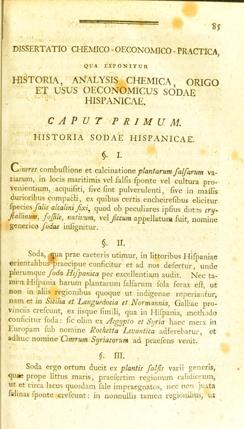 DISSERTATIO CMMCO - OECONOMICO - PRACTICA, QUA EXPONITUR HISTORIA, ANALYSIS CHEMICA ORIGO EX USUS OECONOMICUS SODAE . - HISPANICAE. CAPUT P R I M U. M. HISTORIA SODAE HISPANICAE. §• I- Chierer combufHone et calcinatione ptaniarum falfariim va- j riaruin, in locis maritimis vel falfis fponte vel cultui-a pro- » ; venientium, acquifiti, five fint pulverulenti, five in inaffis : durioribus compafti, ex quibus certis encheirefibus elicitnr fpecies yii/ix alcalini Jixi^ quod ob peculiai'es ipfius dotes cry~ , Jialhnum, fojjile, nativum, vel ficcum appellatura fuit, nomine I generico fodae infignitur. §. II. Soda, ^ua prae caeteris utimur, in littoribus Hifpaniae i ©rientalibu^praecipue conficitur et ad nos defertiir, unde j plerumque fuda Hifpanica per excellentiajn audit. Nec ta- I men.Hifpania harum plantarurn falfarum fola ferax eft, ut ! non in aliis regionibus quoque ut indigenae reperiantur, ; nam et in Sicilia et Languedocia et NoTincinnia^ Galliae pro- I vinciis crefcunt, ex iisque fimili, qua in Hifpania, methodo j conficitur foda: fic olim ex Acgypto et Syria haec merx in Europam f’ub nomine Rochetta Levantica adferebatur, et I adhuc nomine Cinerum Syriacorum ad praefens venit. ! §. ni. Soda ergo ortum ducit ex plantis falp varii generis, quaie prope littus maris, praefertim regionum calidiorum, nt et circa lacus quosdam lale iinpraegnatos, nec non ju.vta i falinas fponte crefcunt; in nonnullis tamcn regiombus, uc