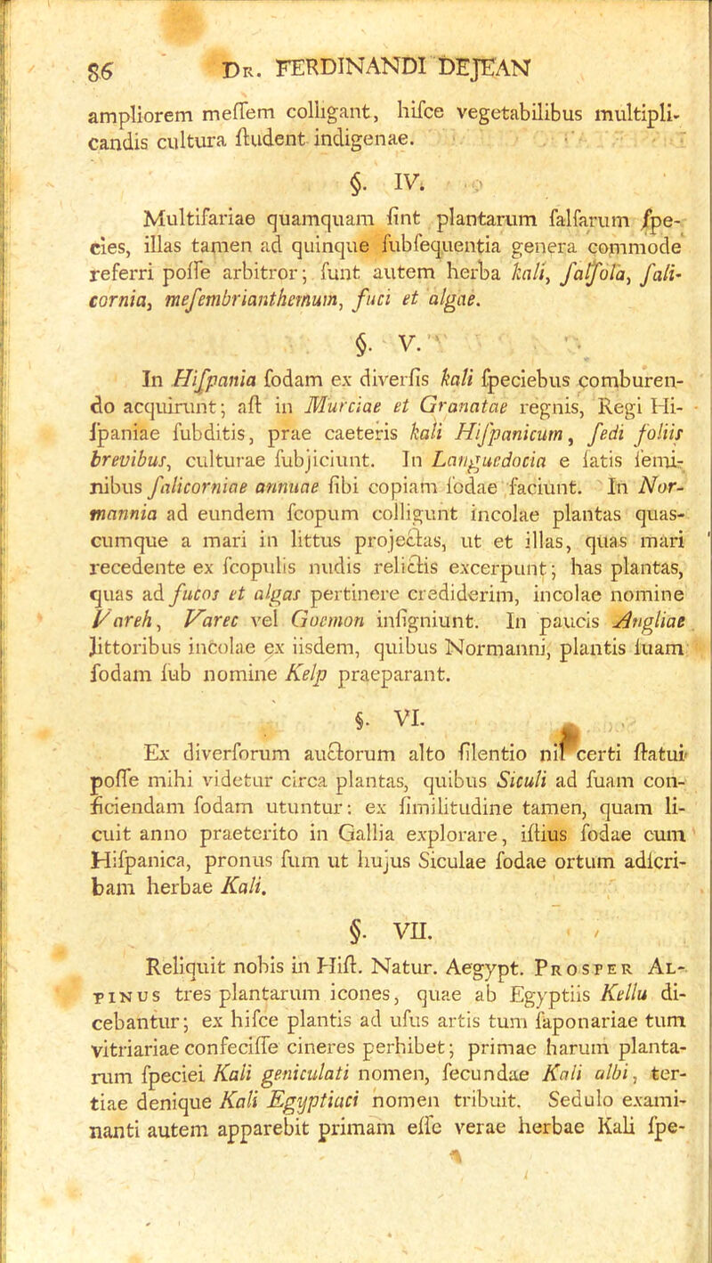 ampliorem meffem coliigant, hifce vegetabilibus multiple candis cultura ftudent indigenae. ; §. IV. Multifai'iae quamquam fint plantarum falfarum /pe- des, illas tamen ad quinque fubfequentia genera commode' referri polFe arbitror; funt autem herba kail, fa^ol'a, fall’ cornia, mefembrianthemum, fuel et algae. §. V. In Hijpania fodam ex diverfis kali fpeciebus comburen- do acquirunt; aft in Murciae et Granatae regnis, Regi Hi- jpaniae fubditis, prae caeteris kali Hifpanicum ^ fedi folm brevibus, culturae fubjiciunt. In Languedocia e iatis lemir nibus falicorniae annitae fibi copiam I'odae faciunt. In Nor- tnannia ad eundem fcopum collignnt incolae plantas quas- cumque a mari in littus projectas, ut et illas, quas mari recedente ex Icopulis midis reliclis excerpunt; has plantas, quas ad fucos et algas pertinere crediderim, incolae nomine Vareh.^ Varet vel Goeinon inftgniunt. In panels j^ngliae Jittoribus incolae ex iisdem, quibus Normannj, plantis luam fodam iub nomine Kelp praeparant. §. VI. Ex diverforum auclorum alto ftlentio ni^certi ftatui- pofle mihi videtur circa plantas, quibus SicuH ad fuam con- j ficiendam fodam utuntur; ex fimilitudine tamen, quam li- cuit anno praeterito in Gallia explorare, iftius fodae cum Hifpanica, pronus fum ut liujus Siculae fodae ortum adicri- bain herbae Kali. §. vn. Reliquit nobis in Hift. Natur. Aegypt. Prosper Al- piNus tres plantarum icones, quae ab Egyptiis di- cebantur; ex hifce plantis ad ufus artis turn faponariae turn vitriariae confecifle cineres perhibet; primae harum planta- rum fpeciei/fa/i nomen, fecundae Kali albi, ter- tiae denique Kali Egyptiaci nomen tribuit. Sedulo exami- nanti autem apparebit primam eft'c verae herbae Kali fpe-