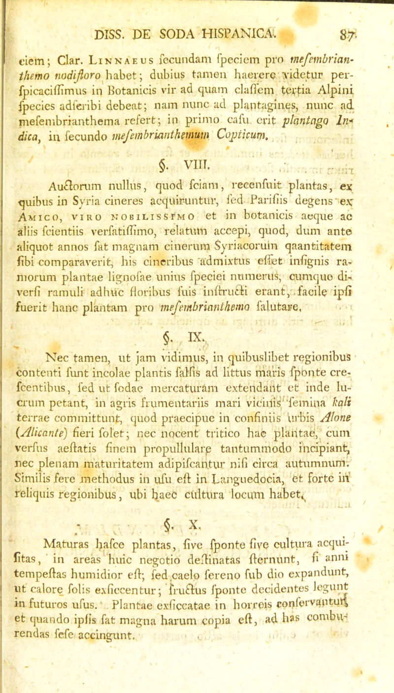 clem; Clar. Linkaeus fccundam fpeciem pro mefembrian- themo Kodiyforo habet; dubius tamen haererq xidetur per- fpicacHEmus in Botanicis vir ad quam claffem tevfia Alpini fpecies adl'eribi debeat; nam nunc ad plantagines, nunc ad. mefembrianthema refert; in primo cafu crit pkntago ln.'» dica, in fecundo mefembrianthmtim Cojjiicum. §. vm. 1 Au^lorum nullus, quod fciam, reeenfuit plantas, ex ( quibus in Syria cineres acquiruntur, fed Parifiis degens' ex' j Am I CO, VIRO KOBiLissTMO et in botanicis aeque ac 1 aliis fcientiis verfatifiimo, relatum accepi, quod, dum ante aliquot annos fat magnam cinerum Syriacoruin qaantitatem ftbi cornparaverit, his cineribus 'admixtus effet inhgnis ra- niorum plantae lignol’ae unius fpeciei numerus, cumquo di- vcrfi ramuli adhiic horibus fuis inftrufli erant,..facile ipfi , fuerit hanc plantam pro mefembriantlimo lalutare, Nec tamen, ut jam vidimus, in quibuslibet regionibus contenti funt incolae plantis falfis ad littus niaris fponte ere- ' feentibus, fed ut fodae mercaturam e.\tendai1t et hide lu- crum petant, in agris frumentariis mari viciilis^'‘femina bait I terrae committunt, quod praecipue in confiniis lirbis .i^lone ' {^Alkante) fieri folet; nec nocent tritico hac plahtad, cum ' verfus aeflatis finem propullularp tantummodo incipiant, nec plenam maturitatem adipifcan.tur nifi circa autumnum. Similis fere methodus in ufu elt in Languedocia, et forte in' reliquis regionibus, ubi ciiitura locum habeti^ §. X, » Maturas hafee plantas, five fponte five cultura acqui- fitas, in areas huic negotio defiinatas fiernunt, fi aniu tempeftas humidior efi; fed caelo fereno fub dio expandunt, ut calore fobs exficcentur; fruftus fponte dccidentes Icgum in futures ufus. Plantae exficcatae in horreis confervantui^ et quando iplis fat magna harum copia eft, ad h^s conibu' rendas fefe accingunt. c