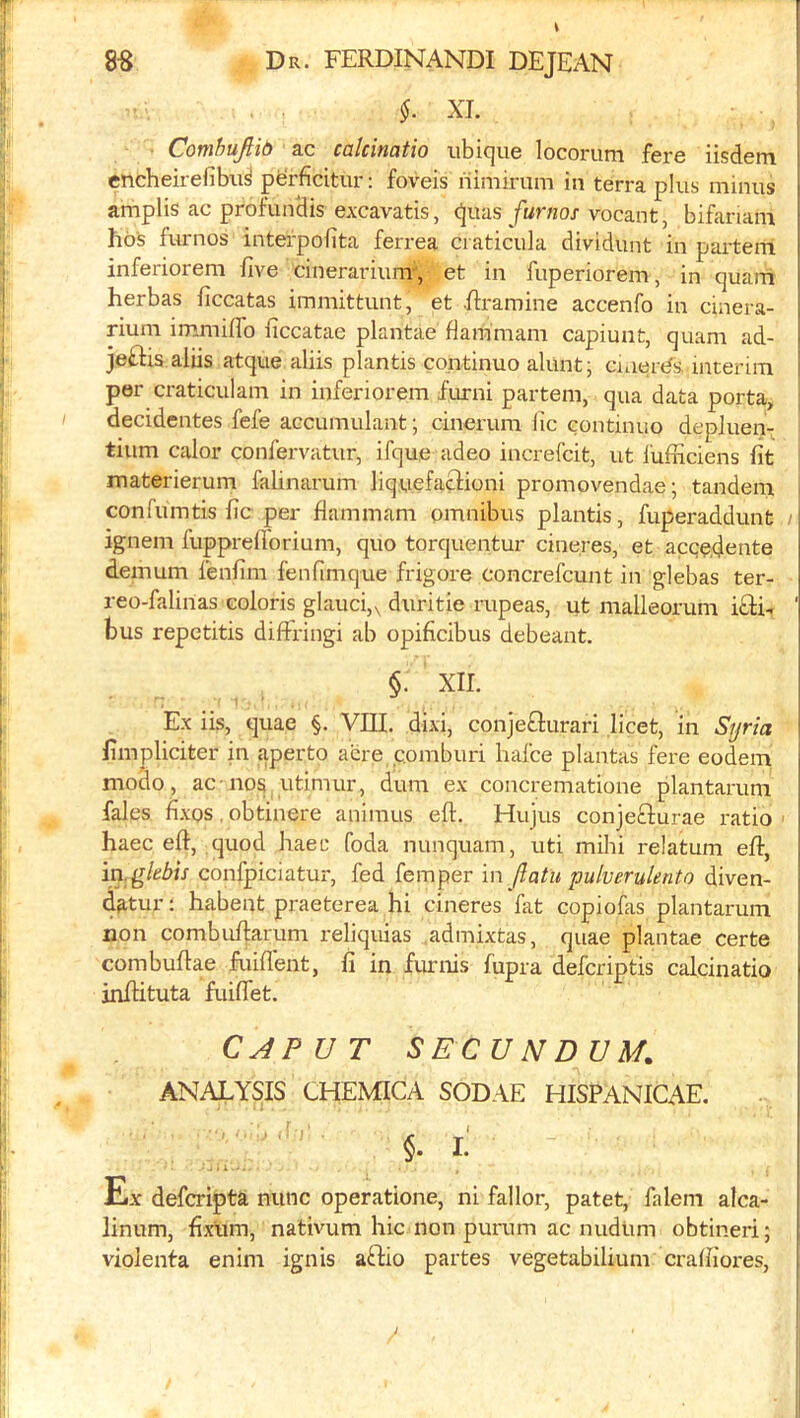 §. XL ComhuJHb ac calcinatio iibique locorum fere iisdem encheirefibu^ perficitur: foveis riimirum in terra plus minus amplis ac profunHis excavatis, quas furnos vocant, bifariam hos furnos interpobta ferrea ci aticula dividunt in parteiri inferiorem five cinerarium*, et in fuperiorem, in quam herbas ficcatas immittunt, et Rramine accenfo in cinera- } rium immiflb ficcatae plantae flammam capiunt, quam ad- j jeflis aliis atque aliis plantis continue alunt; cmer<^s, interim t per craticulam in inferiorem fiurni partem, qua data porta, decidentes fefe accumulant; cinerum fic continuo depluen- tium calor confervatur, ifque adeo increfeit, ut lufficiens fit materierum falinarum liquefaflioni promovendae; tandem confumtis fic per flammam omnibus plantis, fuperaddunt ; ignem fuppreflbrium, quo torquentur cineres, et aegeflente demum fenfim fenfimque frigore concrefeunt in glebas ter- reo-falinas colons glauci,v duritie rupeas, ut malleorum i£l:L ' bus repetitis diffringi ab opificibus debeant. §• XII. Ex iis, quae §. VIII. dixi, conjeflurari licet, in Syria fimpliciter in aperto acre comburi hafee plantas fere eodem modo, ac nos utimur, dum ex concrematione plantarum Tales fi.xos, obtinere animus eft. Hujus conjefturae ratio ■ haec eft, quod haec foda nunquam, uti mihi relatum eft, in.glebis confpiciatur, fed femper in ftatu pulverulento diven- datur: habent praeterea hi cineres fat copiofas plantarum non combuftarum reliquias .admixtas, quae plantae certe combuftae fuiftent, fi in furnis fupra defcriptis calcinatio inftituta fuiflet. CJPUT SECUNDUM. ANALYSIS CHEMICA SODAE HISPANICAE. lliX deferipta nunc operatione, ni fallor, patet, falem alca- linum, fixum, nativum hie non purum ac nudum obtineri; violenta enim ignis aftio partes vegetabilium crafliores,