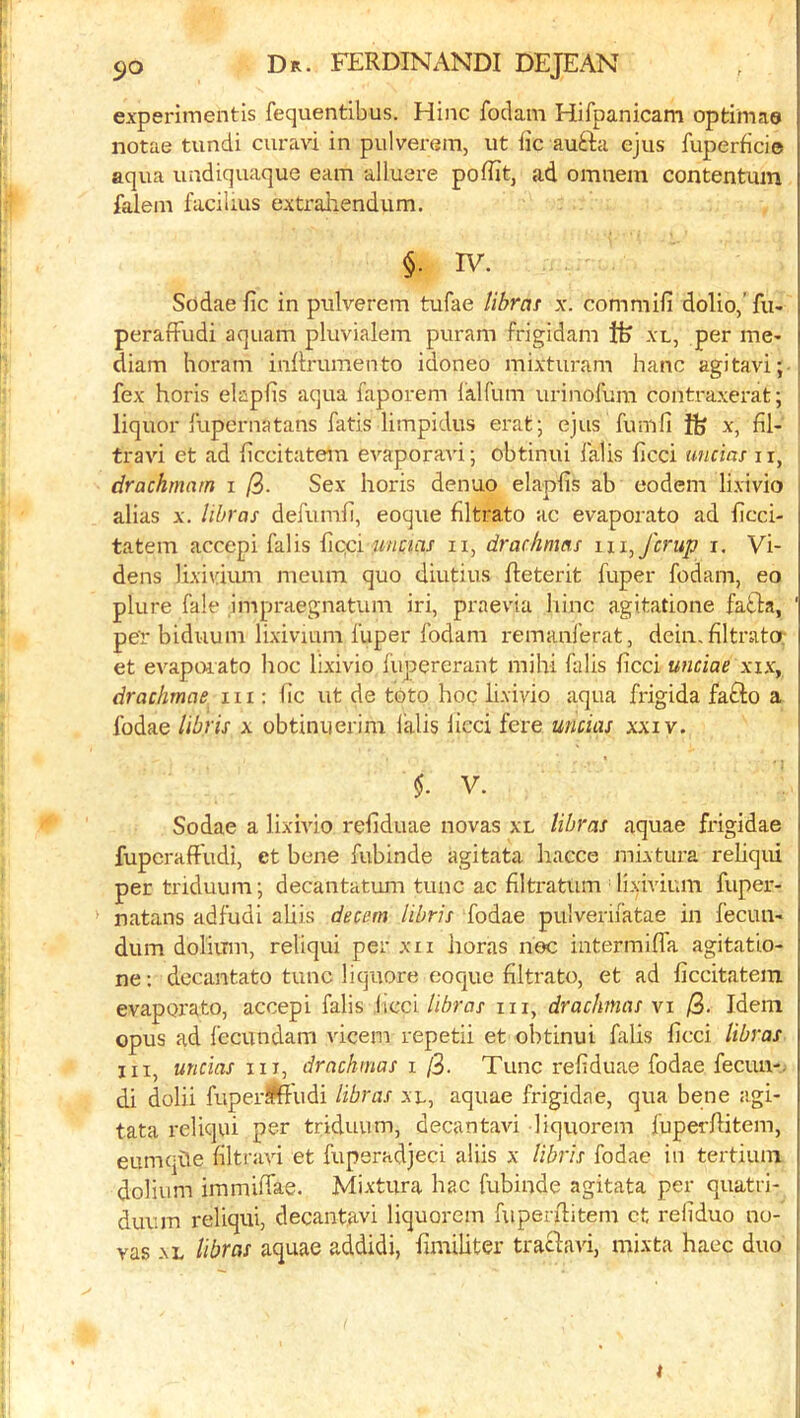 experimentls fequentibus. Hinc foclam Hifpanicam optimae notae tundi curavi in pulverem, ut fic aufta ejus fuperficie aqua undiquaque earn alluere poflitj ad omnem contentiim falein facilius extrahendum. §. IV. Sodae fic in pulverem tufae librat x. commifi dolio,’ fu- perafFudi aquam pluvialem puram frigidam Ife xl, per me^ diam horam inRrumento idoneo mixturam hanc agitavi; fex horis elapfis aqua faporem ialfum urinofum contraxerat; liquor lupernatans fatis limpidus erat; ejus fumil ife x, fil- travi et ad ficcitatem evaporavi; obtinui lalis ficci uncias 11, drachmam i Sex horis denuo elapfis ab eodem lixivio alias X. libras defumh, eoque flltrato ac evaporato ad licci- tatem accepi falis {icpv uncias ii, drachmas m^fcrup i. Vi- deos lixivium meum quo diutius fteterit fuper fodam, eo plure fale impraegnatum iri, praevia hinc agitatione fatla, pe'r biduum lixivium fuper fodam remanferat, dein, filtrato; et evapoiato hoc lixivio fupererant mihi falis ficci unciae xix, drachmae in : lie ut de toto hoc lixivio aqua frigida fafto a fodae libris x obtinuerim lalis lied fere uncias xxiv. $. V. Sodae a lixhdo reliduae novas xl libras aquae frigidae fuperaffudi, et bene fubinde agitata hacce mixtura rehqui per triduum j decantatum tunc ac filtratiim • lixivium fuper- natans adfudi aliis decern libris fodae pulverifatae in fecun- dum doliitm, reliqui per xii lioras noc intermilfa agitatio- ne: decantato tunc liquore eoque filtrate, et ad ficcitatem evaporato, accepi falis hiccl libras in, drachmas vi /3. Idem opus ad fecundam vicem repetii et obtinui falis ficci libras III, uncias in, drachmas i /3. Tunc refiduae fodae fecuu-. di dolii fuper^ftludi libras xl, aquae frigidae, qua bene agi- tata reliqui per triduum, decantavi liquorem fuperfiitem, eumqhe filtravi et fuperadjeci aUis x libris fodae in tertium dolium immiffae. Mixtura hac fubinde agitata per quatri- duum reliqui, decantavi liquorem fuperilitem ct reliduo no- vas XL libras aquae addidi, fimiliter traclavi, mixta haec duo