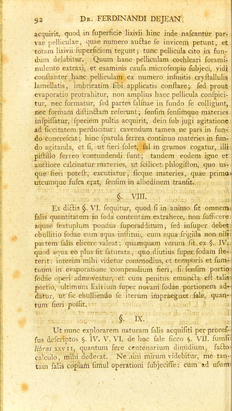 acquirit, quod in fuperficie lixivii hinc inde nafcantur par- vae pelliculae, quae numero auftae fe invicein petunt, et totam lixivii fuperficieni tegunt; tunc pellicula cito in fun- duin delabitui'. Quum hanc pelliculam coehleari forami- nulento extraxi, et examinis caufa microfeopio fubjeci, vidi couftanter hanc pelliculam ex numero infinitis cryftallulis lamellatis, imbrieatim Tibi applicatis condare; fed prout j evaporatio protrahitur, non amplius hacc pellicula conlpici- j tur, nec formatur, fed partes falinae in fundo fe colligunt, i nec fqrmam didinclam referunt; fenfim fenfimque materies infpillatur, fpeciem pultis acquirit, dein fub jugi agitatione ad ficcitatem perducitiu': cavendum tamen ne pars in fun-, do concrefcat; hinc fpatula ferrea continue materies in fun- do agitanda, et li, ut fieri folet, fal in grumos cogatur, illi:| piftillo ferreo contundendi funt; tandem eodem igne et auftiore calcinatur materies, ut fcilicet phlogidon, quo us- que fieri poteft-, excutiatur, deque materies, quae primoi* utcumque fufea erat, fenfim in albedinem tranfit. . §■ VIII. : ,, Ex diclis §. VI. fequitur, quod fi in aninto fit omnemi falis quantitatem in foda contentam extrahere, non fufficere i aquae fextuplum pondus fuperadditum, fed infuper debet | cbullitio fodae cum aqua inftitui;, cum aqua frigida non nifiij partem falis elicere valeat; quamquam verura fit,.ex- IV^.j quod aqua eo plus fit faturata, quo diutius fuper fodam fte--i terit: interim mihi vidctiur coramodius, et tempbris et fum- tuum in evaporatione 'compendium fieri, fi, fenfim portipi fodae operi admoveatur,' et cum penitus. emuneda- eft tabs= portio, ultimum lixivium fuper novani fodae portionem ad- datur, ut fic ebulliendo fe iterum inipraegnet. fade, quaiv- turn fieri polfit. §. IX. Ut nunc explorarem naturam falis acquifiti per procef- fus deferiptos §. IV. V. VI. de hoc fale ficco §. VII. fumfi libras x.'cvii, quantum fere centenarium diinidium, fafto calculo, mihi dederat. Ne .lini mirum videbitur, me tan- j tarn falis copiafn fimul operationi fubjecifte: cum ad ufum