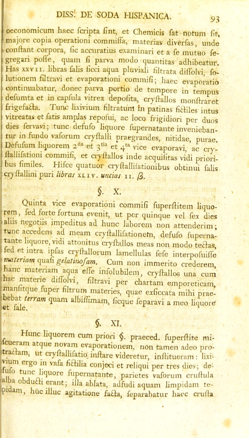 oeconomicum haec fcripta fint, et Chemicis fat notuni fit, majqre copia operationi commiffa, iiiaterias diverfas, unde conftant corpora, iic accuratius e.vaminari et a fe mutuo fe- gregari pofi'e, quam f] parva modo quantitas adhibeatur. Has XXVII. libras lalis ficci aqua pluviali filtrata diffoivi fo- lutionem fdtravi et evaporationi commifi; haec evaporatio continuabatur, donee parva portio de tempore in tempus defumta et in capfula vitrea depofita, cryflalJos monhraret frigefatla. Tunc lixivium flltratum in patinas fiailes mtus vitreatas et fatis amplas repofui, ac loco frigidion per duos dies fervavi; tunc defufo liquore fupernatante invenieban- tur in fundo vaforum cryftalli praegrandes, nitidae, purae Defufum li(^uorem et et 4*=^ vice evaporavi, ac cry- flallifationi commih, et cryflallos inde acquilitas vidi priori- bus fimiles. Hifce quatuor cryflallilationibus obtinui falls cryjflallini puri libras xci v. uncias ii. /3. §. X.' Quinta vice evaporationi commifi fuperliitem liquo- rem, fed forte fortuna evenit, ut per quinque vel fex dies aids negotiis impeditus ad hunc laborem non attenderim; tunc accedens ad meam cryftallifationetn, defufo liiperna- tante liquore. vidi attonitus aydallos meas non modo teflas, led et Ultra ipfas crydallorum lamellulas fefe interpofuifl'e f^tertam quad gelatimfam. Cum non immerito crederem hanc matenam aqua effe infolubilem, cryllallos una cum hac materie diffoivi, flltravi per chartam emporeticam, inanfitque fuper flltrum materies, quae exficcata mihi prae- bebat Urram quam albiffimam, deque feparavi a meo HmiorC et lale. ^ §. XT. Hunc liquorem cum priori $. praeced. fuperfHte mi- cu^am atque novam evaporationem, non tamen adeo pro- rat am, ut cryflallifatio_ inffare videretur, inflitueram ; lixi- vium ergo in vafa defilia conjeci et reliqui per tres dies; de- ■ ^unc liquore fupernatante, parietes vaforum criiflula Hlba obduai erant; ilia ablata, adfudi aquam limpidam te- rn, hue illuc agitatione fa£la, fepai'abatur haec crufla