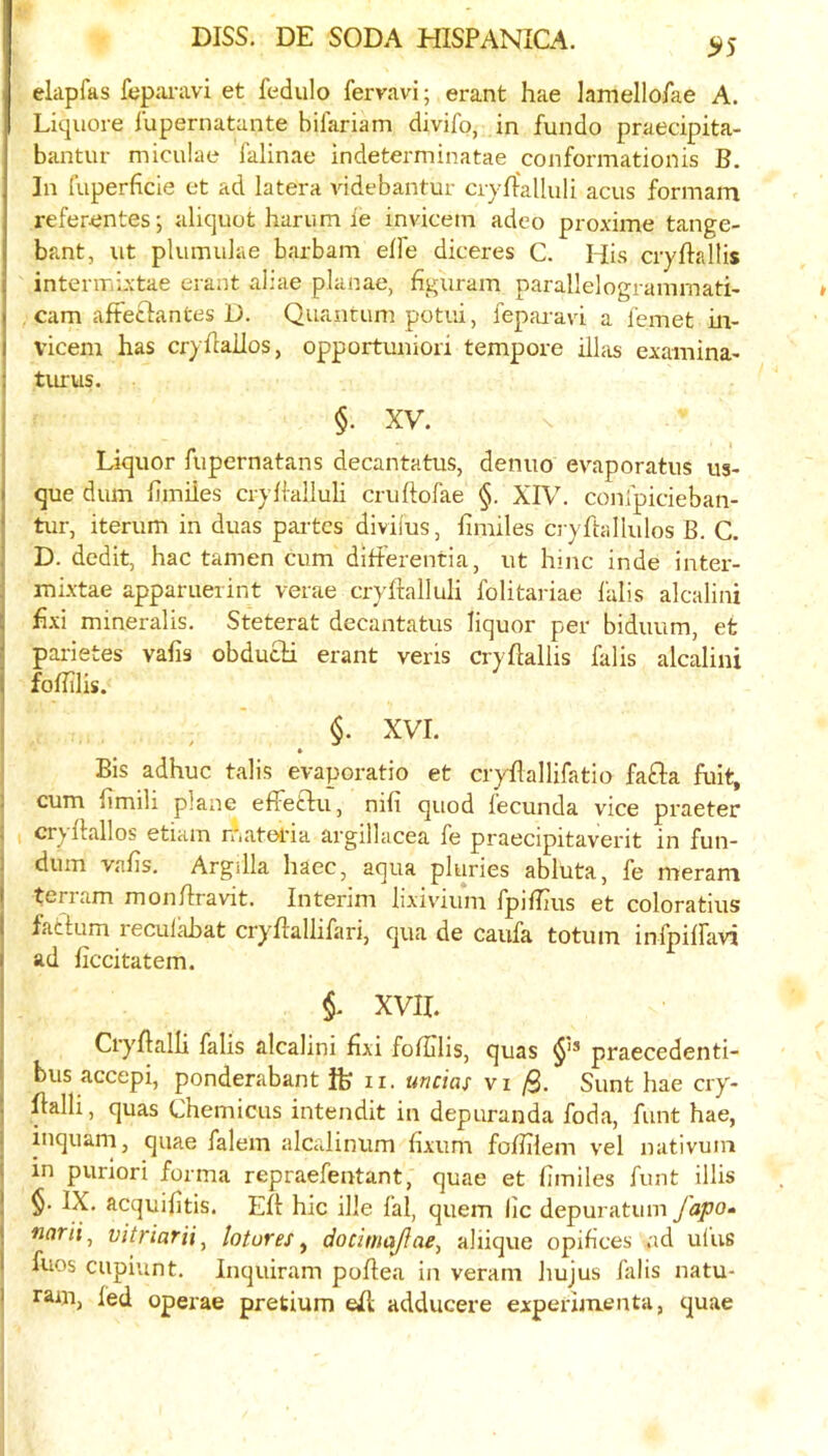 elapfas fepai-avi et fedulo fervavi; erant hae lamello/ae A. Liquore lupernatante bilariam divifo, in fundo praecipita- bantur miculae falinae indeterminatae conformationis B. In fuperficie et ad latera videbantur ciyrfalluli acus formam refer-entes; aliquot hamm ie invicem adco proxime tange- bant, ut plumiilae barbam elfe diceres C. His cryftallis interiTiixtae erant aliae planae, figuram parallelogramrnati- cam afteclantes D. Quantum potiii, fepai-avi a femet in- vicem has cryhailos, opportuniori tempore illas examina- turus. §. XV. Liquor fupernatans decantatus, denuo evaporatus us- que dum fimiies cryiialluli cruftofae §. XIV. conipicieban- tur, iterum in duas partes diviius, iimiles cryftallulos B. C. D. dedit, hac tamen cum ditferentia, ut hinc inde inter- mixtae apparuerint verae cryhalluli folitariae I'alis alcalini hxi mineralis. Steterat decantatus liquor per biduum, et parietes vafis obducH erant veris cryflallis falis alcalini foBilis. §• XVI. » Bis adhuc tails evaporatio et cryllallifatio fafta fult, cum limili plane efTeftii, nifi quod lecunda vice praeter cr^ Hallos etiam roatetia argillacea fe praecipitaverit in fun- dum vafis. ArgiUa haec, aqua pluries abluta, fe merani terram monfiravit. Interim lixivium fpiffius et coloratius factum reculcibat cryltallifari, qua de caufa totum infpilfavi ad ficcitatem. i XVII. Cryltalli falis alcalini fixi fofiilis, quas praecedenti- bus accepi, ponderabant ft ii. uncias vi /9. Sunt hae cry- flalli, quas Chemicus intendit in depuranda foda, funt hae, inquam, quae falem alcaliniim fixum fofiiiem vel nativuni in puriori forma repraefentant, quae et fimiles funt illis §. IX. acquifitis. Eft hie ille fal, quern lie depuratiim fapo- narii^ vitriarii^ lotureSy docimajfae, aliique opifices ad ulus fuos cupiunt. Inquiram poltea in veram hujus falis natu- ram, fed operae pretium eft adducere experimenta, quae