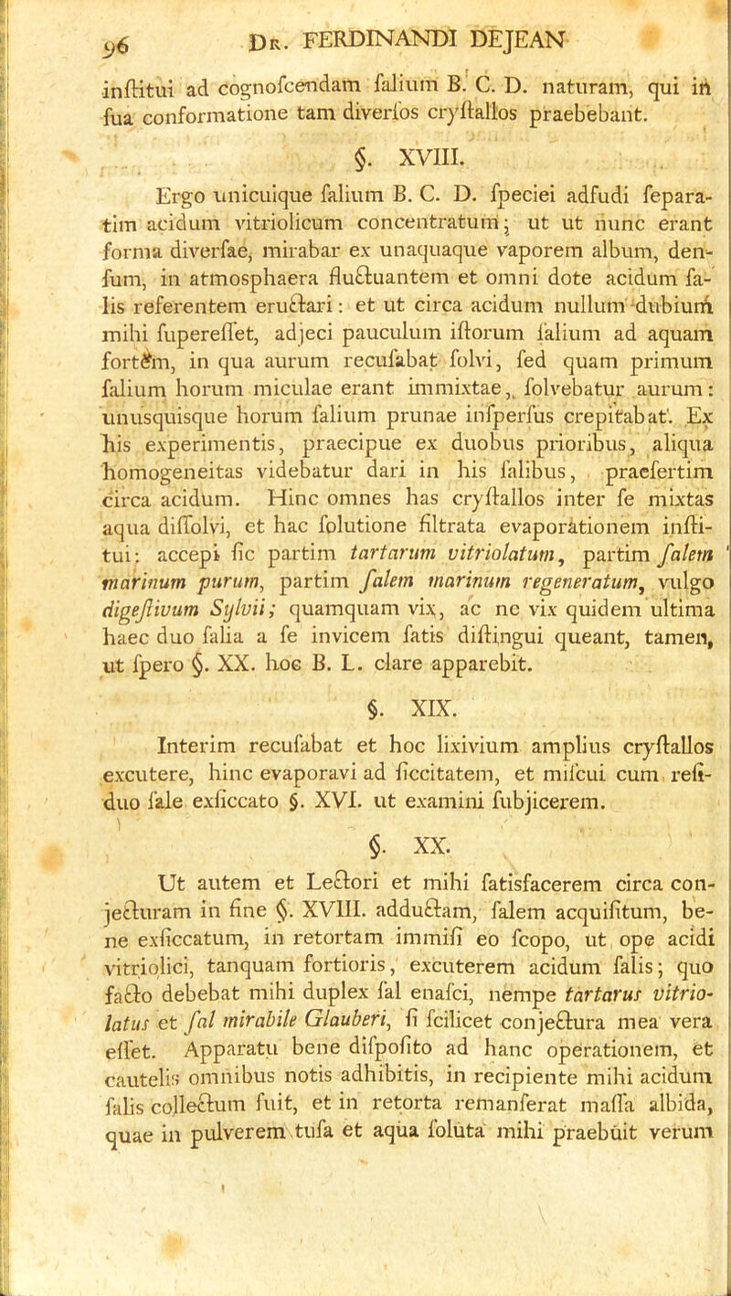 inftitul ad cognofcendam falium B. C. D. naturam, qui iti fua conformatione tarn diverlbs cryftaltos praebebant. §. XVIII. Ergo imicLiIque falium B. C. D. fpeciei adfudi fepara- tim acidum vitriolicum concentratum j ut ut nunc erant forma diverfae, mirabar ex unaquaque vaporem album, den^- fum, in atmosphaera fluftuantem et omni dote acidum fa- lis referentem eruftari: et ut circa acidum nullum-dubiurb mihi fupereflet, adjeci pauculum iftorum falium ad aquam fortftn, in qua aurum recufabat folvi, fed quam primum falium horum miculae erant immixtae,. folvebatur aurum; iinusquisque horum falium prunae infperfus crepitabat'. Ex his experimentis, praecipue ex duobus piioribus, aliqua homogeneitas videbatur dari in his falibus, , praefertim circa acidum. Hinc omnes has cryllallos inter fe mixtas aqua dilTolvi, et hac folutione filtrata evaporationem infti- tui; accepi fie partim tart arum vitriolatum, partim falem marinum purum, partim falem marinum regeneratum^ vulgo digefiuum Sylvii; quamquam vix, ac nc vix quideni ultima haec duo falia a fe invicem fatis diftingui queant, tamen, ut fpero §. XX. hoc B. L. dare apparebit. §. XIX. Interim recufabat et hoc lixivium amplius cryftallos excutere, hinc evaporavi ad ficcitatem, et mifcui cum I’efi- duo fale exficcato §. XVI. ut examini fubjicerem. $. XX. Ut autem et Leftori et mihi fatisfacerem circa con- jedluram in fine §. XVIII. adduftam, falem acquifitum, be- ne exficcatum, in retortam immifi eo fcopo, ut ope acidi vitriolici, tanquam fortioris, excuterem acidum falis; quo fado debebat mihi duplex fal enafei, nempe tartarus vitrio- latus et fal mirabile Glauberi, fi fcilicet conjedura mea vera efi'et. Apparatu bene difpofito ad hanc operationem, et cautelis omnibus notis adhibitis, in recipiente mihi acidum falis colleclum fuit, et in retorta remanferat mafia albida, quae in pulverem tufa et aqiia foliita mihi praebiiit verum