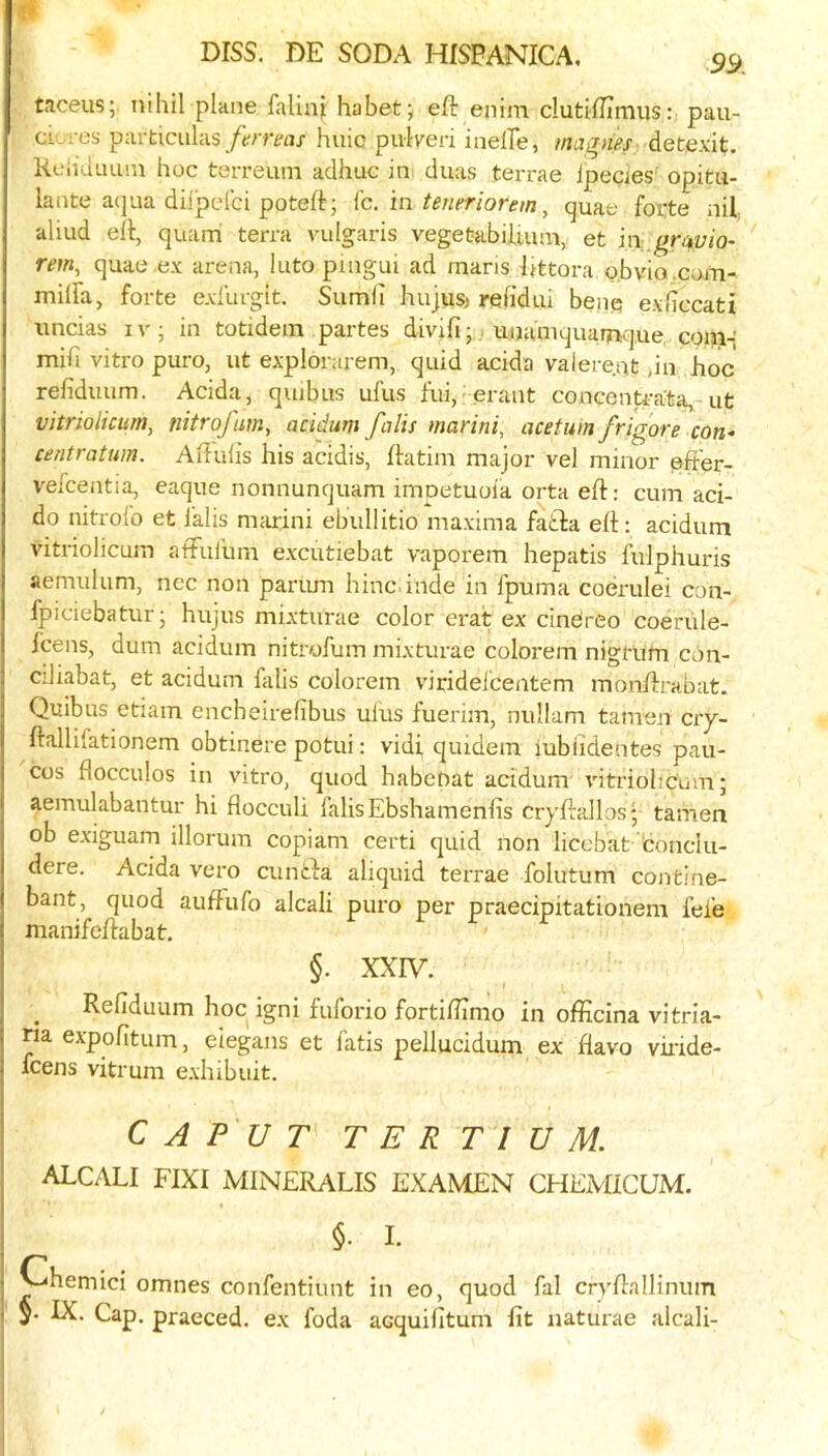 tnceus; nihil plane falinj; habetj eft enim clutiftimus: pau- cLres particulas/trmjx huic pulled inelTe, magnes detexit. Keliduuni hoc terreuni adhuc in duas terrae ipecies' opitu- lante aqua diljjdci poteft; Ic. in teneriorem, quae forte nil aliud eft, quam terra vulgaris vegetabiluiui, et in ,^nii;io- rem, quae ex arena, Into pingui ad maris ftttora o.bvio .com- milfa, forte exfurgit. Sumh hujusj refidui benq exficcati \incias iv; in totidem partes divifi-, unaniquamque, com-; mih vitro puro, ut explorarem, quid acida valere.at ,in hoc refidiiitm. Acida, quibus ufus fui, erant concenteata, ut vitriolicum, nitrofiim, acidum falls marini, acetuin frigore con- centratum. Aftuhs his acidis, ftatini major vel minor oft'er- vefcentia, eaque nonnunquam impetuoia orta eft: cum aci- do nitrofo et lalis mfuini ebullitio maxima fatla eft; acidum vitriolicum affulum excutiebat vaporem hepatis fulphuris aemulum, nec non parimi hinc inde in fpuma coerulei con- fpiciebatur; hujus mixturae color erat ex cinereo coeriile- icens, dum acidum nitrofum mixturae colorem nigrum con- ciliabat, et acidum falis colorem viridelcentem monftrabat. Quibus etiam encheirelibus ulus fuerim, nullam tamen ciy- ftallifationem obtinere potui: vidi qiudem iubildentes pau- cos flocculus in vitro, quod habeDat acidum' vitriolicum; aemulabantur hi flocculi falis Ebshamenfis crjftallos* tamen ob exiguam illorum copiam certi quid non liccbat 'conclu- dere. Acida vero cunfta aliquid terrae folutum contine- bant, quod auftiifo alcali puro per praecipitationem fefe nianifeftabat. §. XXIV. Refiduum hoc igni fuforio fortiflimo in oflicina vitria- m expofitum, eiegans et I’atis pellucidum ex flavo viiide- fcens vitrum exhibiiit. CAPUT T E R T I U M. ALCALI FIXI MINERALIS EXAMEN CHExVIICUM. §. I. Chemici omnes confentiunt in eo, quod fal cryftallinuin IX. Cap. praeced. ex foda acquifitum fit naturae alcali-