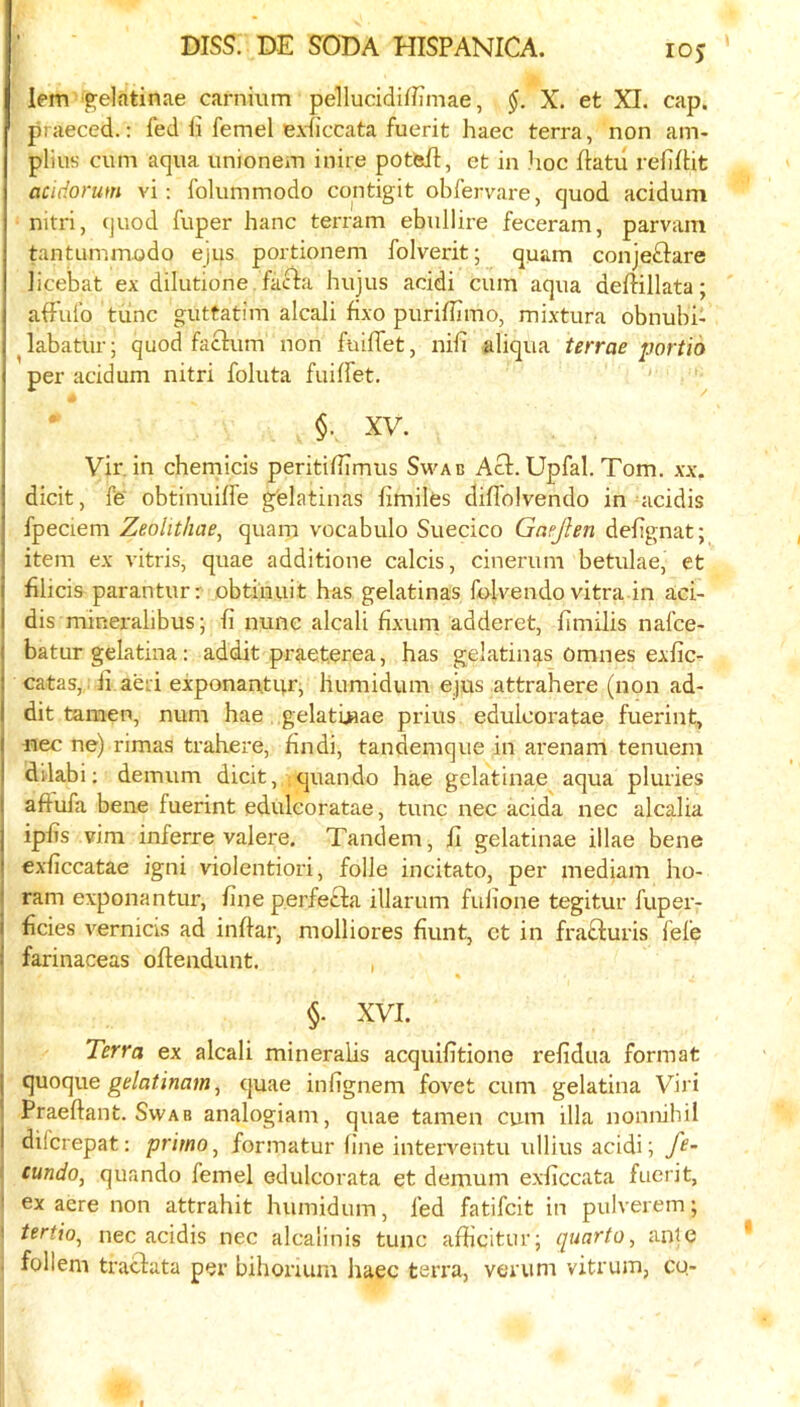 lem igelatinae carnium pellucidifJTmae, X. et XI. cap. ' praeced.: fed li femel exficcata fuerit haec terra, non am- plius cum aqua unionem inire potfeil, et in hoc ftatu reffUt acidorum vi: folummodo cqntigit obfervare, quod acidum nitri, (juod fuper hanc terram ebullire feceram, parvam tantunimodo ejus portionem folverit; quam conjeftare iicebat ex dilutione. facia hujus acidi cum aqua deflillata; affufo tiinc guttatim alcali fixo puriflimo, mixtura obnubi- ^labatur; quod factum non fuiffet, nil! aliqua terrae portid per acidum nitri foluta fuiffet. §. XV. Vir. in chemicis peritifbmus Swab Act. Upfal. Tom. xx. dicit, fe obtinuiffe g'elatinas fimiles diflolvendo in acidis fpeciem Zeolitliae, quam vocabulo Suecico Gnejlen defignat; item ex vitris, quae additione calcis, cinerum betulae, et filicis parantur: obtiuuit has gelatinas folvendo vitra in aci- dis mineralibus; fi nunc alcali fixum adderet, fimilis nafce- batur gelatina; addit praet.erea, has gelatines Omnes exfic- catas,. ii aeri exponantur, humidum ejus attrahere (non ad- dit tamen, num hae .gelatijaae prius edulcoratae fuerint, fiec ne) rimas trahere, findi, tandemque in arenam tenuem dilabi; demum dicit, quando hae gelatinae aqua pluries aftufa bene fuerint edulcoratae, tunc nec acida nec alcalia iphs vim inferre valere. Tandem, fi gelatinae illae bene exficcatae igni violentiori, foile incitato, per mediam ho- ram exponantur, fine perfecta illarum fufione tegitur fuper- hcies vernicis ad inflar, molliores hunt, ct in fratturis fefe farinaceas oflendunt. , « §. XVI. Terra ex alcali mineralis acquifitione refidua format cjuoque ge/afinam, quae infignem fovet cum gelatina Viri Praeflant. Swab analogiam, quae tamen cum ilia nonnibil difcrepat: primo^ formatur fine interventu ullius acidi; fe- t cundo, quando femel edulcorata et demum exficcata fuerit, ! ex acre non attrahit humidum, fed fatifcit in pulverem; ' tertio^ nec acidis nec alcalinis tunc afficitur; quarto, ante . follem tractata per bihonum haec teri'a, verum vitrum, cu-