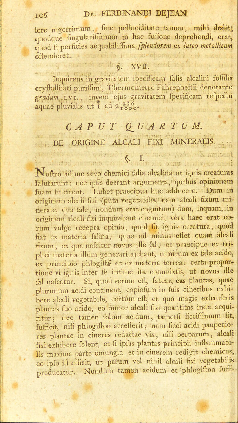 lore nigerrimum, fine pellnciditate tamen, mihi dedit^ [ tjuodqne fingularifiimum in hac fufione deprehendi, erat, j cjuod luperficies aequabiliffima fplendorem ex luteo metallicum ollenderet. §. XVII. Inquirens in gravitatem fpecificam falis alcalini fofiilis cryftallilati punfiimi,. Thermometro Fahrepheitii denotante : gradutn .1.V1.J inveni ejus gravitatem fpecificam refpeflii aquae pluvialis ut i ad L CAPUT dU A R T U M. \ DE ORIGINE ALCALI FIXI MINERAlllS. ^ §. I. ' : ..!0 Nofiro adhuc a^vo chemici falia alcalina ut ignis creaturas falutarunt?: nec ipfis decrant argumenta, quibus'opinioncm ' fuam fulclrent. Lubet praecipua hue adducere. Dum in originem alcali fixi (piita vege tabiUsr nam alcali fixum mi- neralc, qua tale, nondum erat cognitum) dum, inquam, in originem alcali fixi inquirebant chemici, vera haec erat eo- ' rum vulgo recepta opinio, quod iit ignis creatura, quod ' fiat ex materia falina, quae nil minus eflet quam alcali ' fixum, ex qua nafeitur novus ille fal, et praecipue ex tri- plici materia ilium generari ajebant, nimirum ex fale acido, 1 ex pnneipio phlogift^ et ex materia terrea, certa proper^ I tione vi ignis inter fe intime ita commixtis, ut novus ille i fal nafeatur. Si, quod verum eft, fatear, eas plantas, quae i pliu'imum acidi continent, copiofum in fuis cineribus exhi- bere alcali vegetabile, certiim eft, et quo magis exhauferis plantas fuo acido, eo minor alcali fixi quantitas inde acqui- ritur; nec tamen folum acidum, tametfi ficcifiimum fit, fufficit, nifi phlogifton accefl'erit; nam ficci acidi pauperio- res plantae in cineres redaftae vix, nifi perparum, alcali fixi exhibere folent, et fi ipfas plantas principii infiammabi- I Us ma.xima parte emungit, et in cinerem redigit chemicus,,j CO ipfo id eftieit, ut parum vel nihil alcali fixi vegetabilis producatur. Nondum tamen acidum et 'phlogifton fufti-1