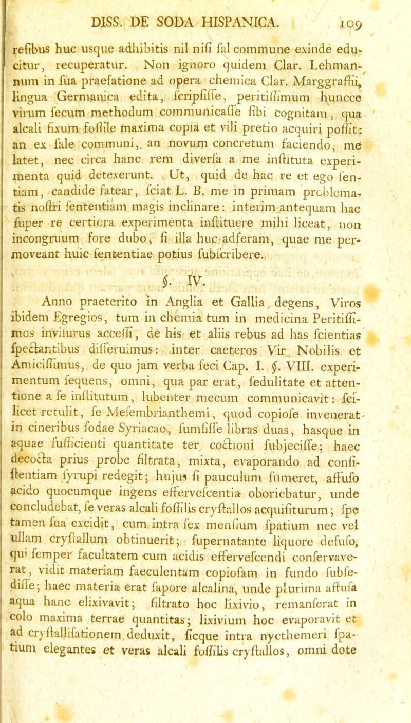 reftbus hue usque adhibitis nil nifi hil commune exlnde edu- citur, recuperatur. Non ignore quidem Clar. Lehman- num in fua praefatione ad opera chemica Clar. Marggraffii, lingua Germanica edita, Icripfiire, peritihimum huncce virum I'ecum methodum communicaffe fibi cognitam, qua alcali fixum foflile maxima copia et vili pretio acquiri polfit: an ex i’ale communi,. an novum concretum faciendo, me latet, nec circa hanc rem diverla a me inftituta experi- inenta quid detexerunt. . Ut, quid de hac i-e et ego I'en- tiam, candide fatear, I'ciat L. B. me m primam prcblema- tis noftri fententiam magis inclinare: interim antequam hac fuper re certicra experimenta inflituere mihi liceat, non incongruum fore dubo, fi ilia hup adferam, quae me per- moveant huic lententiae potius fubicribere., I {• IV. Anno praeterito in Anglia et Gallia, degens, Viros I ibidem Egregios, turn in chemia turn in medicina Peritifli- I mes invilurus acceiii, de his et aliis rebus ad has feientias j fpeclantibus dilieruanus: inter caeteros Vir Nobilis et I Amiciflrmus, de quo jam verba feci Cap. I. §. VIII. experi- ■ mentum fequens, omni, qua par erat, ledulitate et atten- tione a fe inflitutum, lubenter mecum communicavit: fei- I licet retulit, fe Mefembrianthemi, quod copiofe invenerat- ! in cineribus fodae Syriacae, fumliHe libras duas, hasque in ‘ aquae fulheienti quantitate ter coclioni fubjeciffe; haec i decoefa prius probe filtrata, mixta, evaporando ad conli- I ftentiam iyrupi redegitj hujus fi pauculum fumeret, alFufo acido quocumque ingens elfervefcentia oboriebatur, unde ( concludebat, fe veras alcali foflilis cryflallos acqiufiturum j fpe • tamen fua excidit, cum intra fex menlium fpatium nec vel I ullam cryfrallum obtinuerit; fupernatante liquore defufo, I qui femper facultatem eum acidis eftervefeendi confervave- I rat, vidit materiam faeculentam copiofam in fundo fubfe- 1 dilfe-, haec materia erat fapore alcalina, unde plurima affufa ' aqua hanc elixivavit j filtrato hoc lixivio, remanferat in colo maxima terrae quantitas; lixivium hoc evaporavit et ad cryllallifationem deduxit, heque intra nycthemeri fpa* tium elegantes et veras alcali foBilis cryflallos, omni dote