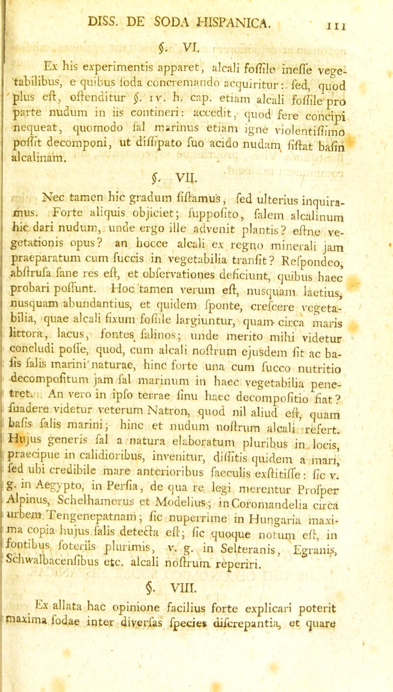 Ill §. VI Ex his experimentis apparet, alcali foflile inefle vege- tabilibus, e quibus loda concremando acquiriturfed, quod ■ plus eft, oftendinu- iv. h. cap. etiam alcali foftilepro parte nudum in iis contineri: accedit, quod fere concipi nequeat, quomodo fal marinus etiam igne violentiftimo i pdfit decomponi, ut diftipato fuo acido nudum liftat bafin I alcalinain. VII. Nec tamen hie gradum fiftamus, fed ulterius inquira- t mus. Forte aliquis objiciet; fuppofito, falem alcalinum i hk dari nudum,, unde ergo ille advenit plantis? eftne ve- ■ getationis opus? an hocce alcali ex regno minerali jam : praeparatum cum fuccis in vegetabilia tranfit ? Refpondeo, abftruia fane res eft, et obfervationes deficiunt, quibus haec I probari poftlint. Hoc tamen verum eft, nusquam laetius I nusquam abundantius, et quidem Iponte, crefeere v'cgeta- I bilia, quae alcali fixum fofiile Jargiuntur, quanv circa maris littora, lacus, lontes^ lalinos; unde merito mihi videtur concludi polfe, quod, cum alcali noftrum ejusdem lit ac ba- fts falis marini'naturae, hinC forte una cum fucco nutritio decompofttum jam lal marmum in haec vegetabilia pene- tret. An vero in ipfo terrae ftnu haec decompofttio fiat ? fuadere videtur veterum Natron, quod nil aliud eft, quatn bafts falis marini- hinc et nudum noftrum alcali' refert. Hujus geneiis fal a natura elaboratum pluribus in locis, ( praecipue in calidioribus, invenitur, diffitis quidem a man’ i fed ubi credibile mare anterioribus faeculis exftitifte: fic v! pg. mAegypto, in Perfia, de qua re legi merentur Profper Alpmus, Schelhamorus et ModeUus; inCoromandelia circa ■ urbera Tengenepatnam; fic nuperrime in Hungaria maxi- ma copia hujus,falis deteila eftj fic quoque notum eft, in fontibus foteriis plurimis, v. g. in Selteranis, Egranis, Schwalbacenfibus etc. alcali noftrum. reperiri. §. vm. c Ex allata hac opinione facilius forte explicari potent r maxima fodae inter diverfas fpecies diferepantia, et quare