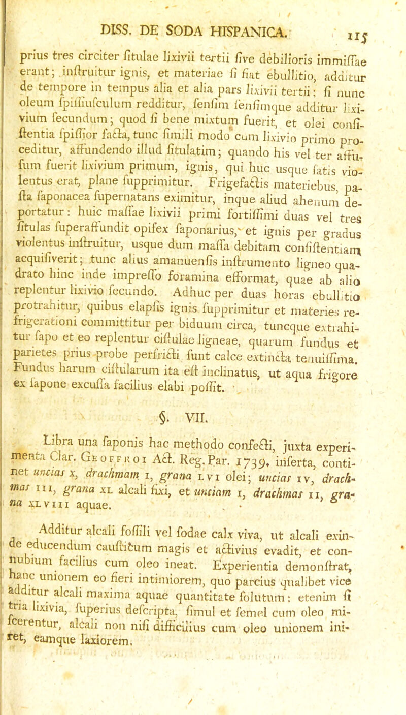 prlus tres drciter fitulae lixivii tertii ilve debilioris immifTae erant; .inftruitur ignis, et materiae fi fiat ebuJIitio, addjtur de tempore in tempus alia et alia pars lixivii tertii; fi nunc oleum ipilfiufculum redditur, fenfim lenfirncjne additiir lixi- vium fecundum; quod fi bene mixtum fuerit, et olei confi- j ftentia Ipifiior fafta, tunc fimili modo'cum lixivio primo pro- I ceditur, affundendo illud fitulatim; quando his vel ter afFu- 1 fum fuerit lixivium primum, ignis, qui hue usque latis vio- , lentus erat, plane fupprimitur. Frigefaftis materiebus pa- ■ 11a faponacea fupernatans eximitur, inque aliud ahenum L- ; portatur: huic maflae li.xivii primi fbrtifiimi duas vel tres fitulas fuperaft'undit opifex faponarius,^ et ignis per gradus I violentus inllruitur, usque dum maffa debitam confiflentiain acquifiveritj .tunc alius amanuenfis inllrumento ligneo qua- drate hinc inde impreflb foramina elFormat, quae ab alio replentur lixivio fecundo.^ Adhuc per duas horas ebull.tio protrahitur, quibus elaplis ignis lupprimitur et materies re- frigeiutioni comniittitur per biduum circa, tuneque extiahi- tur fapo et eo replentur cifiulae ligneae, quarum fundus et parietes prius probe perfriai funt calce extincla teauiifima. Fundus harum ciftularum ita efl inchnatus, ut aqua frigore ex iapone exculla lacihus elabi pofiit. ' §. VII. Libia una faponis hac methodo confeFH, juxta experi- : menta Clar, Geoffkoi Acl. Reg.Par. 1739, inferta, conti- I net unaa/X) draefmam i, gram lvi olei; unciaf iv, drach- mas iii^ grana xl alcali fixi, et untiam i, drachmas ii, erar na xLvm aquae. , • ° Additur alcali foflili vel fodae calx viva, iit alcali exin- e e ucendum cauflitum magis et aclivius evadit, et con- nu mm facilius cum oleo ineat. E.xperientia demonllrat, anc unionem eo fieri intimiorem, quo parcius qualibet vice ^ ^lc3.1i maxima aquae quantitate folutum: etenim 111 tna lixivia, fuperius delcriptu, fimul et femel cum oleo mi- cerentur, alcali non nifi difficilius cum oleo unionem ini- ret, eamque laxiorem.