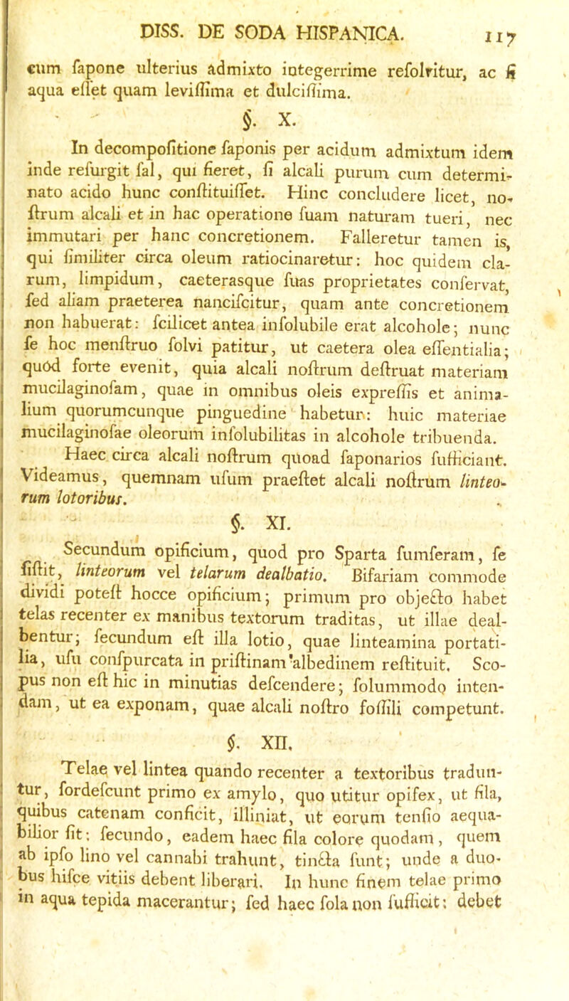 iiy cum fapone iilterius admixto iutegerrime refolritur, ac ii aqua eflet quam leviflima et dulciflima. §. X. In decompofitione faponis per acidum admixtum idem inde refurgit fal, qui fieret, fi alcali purum cum determi- nate acido hunc confiituifTet. Hinc concludere licet no- flrum alcali et in hac operatione fuam naturam tueri nec immutari per hanc concretionem, Falleretur tamen is qui limiliter circa oleum ratiocinaretur: hoc quidem cla- rum, limpidum, caeterasque fuas proprietates confervat fed aliam praeterea nancifeitur, quam ante concretionem non habuerat; fcilicet antea inlblubile erat alcohole; nunc fe hoc menftruo folvi patitur, ut caetera olea eflentialia; quOd forte evenit, quia alcali noftrum deftruat materiam I mucilaginofam, quae in omnibus oleis exprellTs et anima- lium quorumeunque pinguedine habetur; huic materiae I mucilaginofae oleorum infolubilitas in alcohole tribuenda. I Haec circa alcali noftrum quoad faponarios fufheiant. Videamus, quemnam ufum praeftet alcali nofirum linteo^ rum lotoribus. $. XI. 1 _ _ ^ Secundum opificlum, quod pro Sparta fumferam, fe ! linteorum vel telarum dealbatio. Bifariam commode j dividi poteft hocce opificium; primum pro objefto habet telas recenter ex manibus textorum traditas, ut illae deal- bentur; fecundum ell ilia lotio, quae linteamina portati- lia, ufu confpurcata in priflinam'albedinem reflituit. Sco- j pus non ell hie in minutias defeendere j folummodo inten- I dam, ut ea exponam, quae alcali noftro foffili competunt. xn, 1 Telae vel lintea quando recenter a textoribus tradun- ' fordefeunt primo ex amylo, quo utitur opifex, ut hla, quibus catenam conficit, illiniat, ut eorum tenfio aequa- bilior fit; fecundo, eadem haec fila colore quodam , quern ' ab iplb lino vel cannabi trahunt, tinl.la funt; unde a duo- bus hifee vitiis debent liberari. In hunc finem telae primo in aqua tepida macerantur; fed haec folanon fuflicit; debet