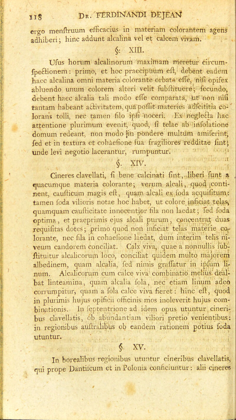 ergo menftruum efEcacius in materiam colorantem agens adhiberi; hinc addunt alcalina vel et calcem vivam. §: XIII. Ufus horiim alcalinorum maxirham meretur circum- fpeftionem: primo, et hoc praecipiium eft, debent eadem haec alcalina omni materia colorante orbata effe, ‘nlfi opifex abluendo unum colorem alteri velit fubftituere; I’ecundo, i debent haec alcalia tali modo effe comparata, uf non nifi tantam habeant aftivitatem, quS poftit materie's adlbititia co- lorans tolli, nec tamen filo ipfi noceri. Ex- neglefta Irac attentione plurimum evenit, quod, ft telae ab inlblatione domum redeant, non modo |hi poiidere multum amiferint, fed et in textura et cohieftone liia fragiliores redditae ftnt^ unde levi negotio lacerantur, rumpuntur. '' §. XIV. Cineres clavellati, ft bene calcinati ftnt, .liberf funt a , quacumque materia colorante; verum alcali, quod iConti- nent, caufticum magis eft, quam alcah ex.foda acquifitum: tamen Ibda vilioris notae hoc habet, ut colore, in^ciat telas-, quamquam caufticitate innocentior fila non laedat; fed foda optima, et praeprimis e]us alcali purum, concentrat duas requifitas dotes; primo quod non inficiat telas materie C0|- lorante, nec ftla in cohaelione laedat, dum interim telis ni- veum candorem conciliat. Calx viva,, quae a nonnullis I'ub- ftituitur alcalicorum loco, conciliat quidem multo majorerh albedinem, quam alcalia, fed nimis gralfatur in ipftim ft. num. Alcabcorum cum calce viva combinatio meliiisi deal- bat linteamina, quam alcalia fola, nec etiam linum adeo corrumpitur, quam a fola calce viva fieret: hinc eft, quod in plurimis hujus opificii officinis nios inoleverit hujus com- binationis. la feptentrione ad idem opus utuntur. cineri- bu? clavellatis, db abundantiam Adliori pretio venientibus: in regionibus auftralilius ob eandem rationem potius foda utuntur. §. XV. In borealibus regionibus utuntur cineribus clavellatis, i qui prope Dantiicum et in Polonia connciuntur: alii cineres ^