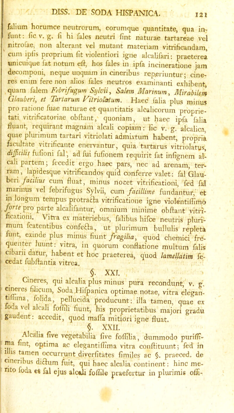 fiilium horumce neutrorum, eorumque quantitate, qua in- funt: iic v. g. fi hi fales neutri fint naturae tartareae vel ^ nitroiae, non alterant A’el mutant materiam vitrificandam, cum iphs proprium fit violentiori igne alcalifari: praeterea unicuique fat notum eft, hos fales in ipfa incineratione jam deeomponi, neque unquam in cineribus reperiuntur • cine- res enim fere non alios fales neutros e.vaminanti exhibent quam falem Fubrifugum Sylvii., Salem Marinum, Mirabilem Glauberi, et Tartarum Vilriolatum. Haec lalia plus minus pro ratione fuae naturae et quantitatis alcalicorum proprie- j tati vitriflcatoriae obftant, quoniam, ut haec ipfa lalia I fluant, requirant magnam alcali copiam: fic v. g. alcalica. ; quae plurimum tartari vitriolati admLvtum habent, propria ) facilitate vitrificante enervantur, quia, tartarus vitriolatys, ! difficilis fufioni fal*, ad fui fufionem requirit fat infignem al- ; cali partem; fccedit ergo haec pars, nec ad arenam, ter- ! ram, lapidesque vitrificandos quid conferre valet: fal Glau- I hevx facilius cum fluat, minus nocet vitrihcationi, fed fal i marimis vel febrifugus Sylvii, cum facillime fundantur, et : in longum tempus protracla vitrificatione igne violentiffimo I forte pro parte alcalifantur, omnium minime obflant vitfi- hcatioiii. Vitra ex materiebus, falibus hifce neutris pluri- mum fcatentibus confefta, ut plurimum bullulis repleta I lunt, exmde plus minus hunt fragilia, quod chemici fre- ! luunt: vitra, in quorum conflatione multum falis I cibani datur, habent et hoc praeterea, quod lamellatim fe- 1 cedat fubflantia vitrea, §. XXL ^ ^ Cineres, qui alcalia plus minus pura recondunt, v. g. I cineres fiiicum. Soda Hifpanica optimae notae, vitra degan- I tihima, folida, pellucida producunt; ilia tamen, quae ex . foda vel alcali foflili hunt, his proprietatibus majori gradu • gaudent: accedit, quod mafia mitiori igne fluat. §, XXII. Alcalia five vegetabilia five foflilia, dummodo puriflr- . nia fint, optima ac elegantiflima vitra conflituunt; fed in 1 is tamen occurrunt diverfitates fimiles ac §. praeced. de cineribus ditlum fiiit, qui haec alcalia continent: hinc me- nto foda et fal ejus alcfiU foflile praefertur in plurimis offi-