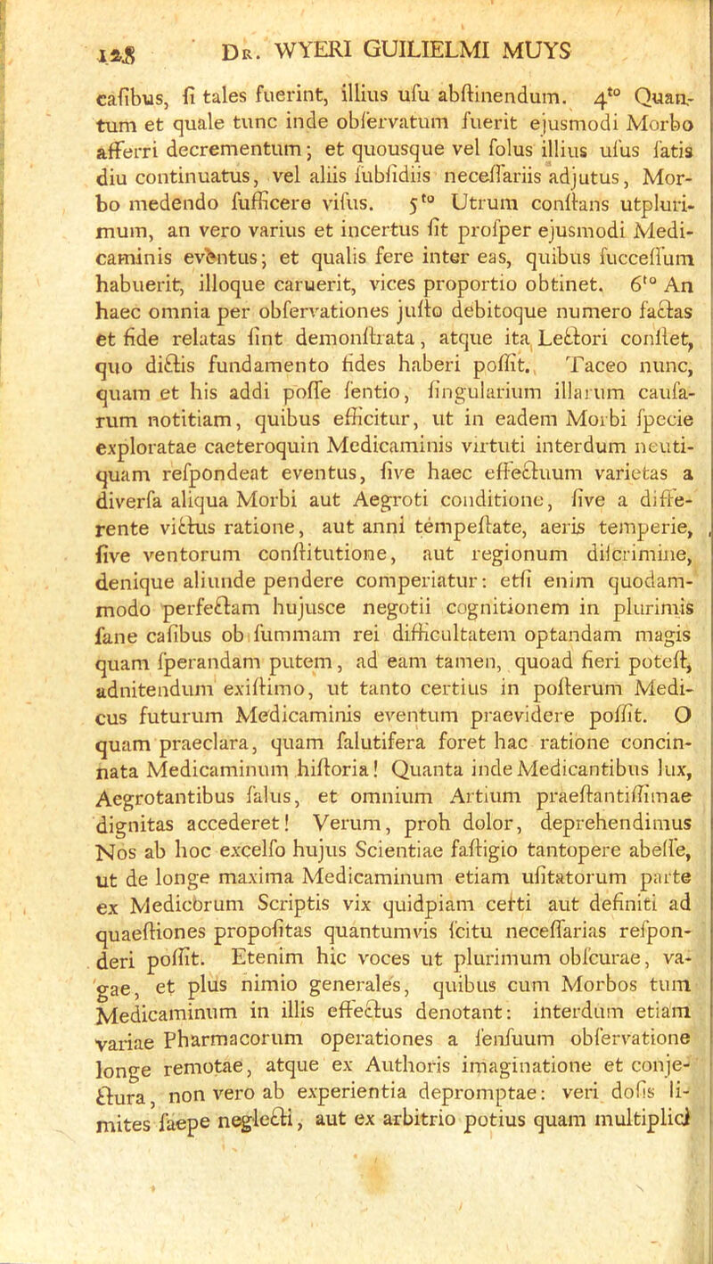 cafibus, fi tales fuerint, illius ufu abftinendum. 4‘° Quan,- turn et quale tunc inde oblervatum fuerit ejusmodi Morbo afferri decrementum; et quousque vel folus illius ulus lads diu continuatus, vel aliis lublidiis necellariis adjutus, Mor- bo medendo fufflcere vifus. 5*“ Utrum conllans utpluri- mum, an vero varius et incertus lit profper ejusmodi Medi- caminis ev^ntus; et qualis fere inter eas, quibus fuccelfum habuerit, illoque caruerit, vices proportio obtinet. 6'° An haec omnia per obfervationes jullo debitoque numero faftas ■ et fide relatas lint demonldata, atque ita Letfori conllet, quo diftis fundamento fides haberi polfit. Taceo nunc, quam et his addi pofle I'entio, lingularium illaium caufa- , rum notitiam, quibus efiicitur, ut in eadem Moibi fpecie exploratae caeteroquin Medicaminis virtuti interdum neuti- quam refpondeat eventus, five haec efFeftuum varietas a diverfa aliqua Morbi aut Aegroti conditione, five a dille- rente vitkis ratione, aut anni tempefiate, aeris temperie, , five ventorum confiitutione, aut regionum dilcrimine, denique aliunde pendere comperiatur; etfi enim quodam- modo perfeftam hujusce negotii cognitionem in plurimis fane calibus ob fummam rei difiicultatem optandam magis quam fperandam putem, ad earn tamen, quoad fieri potelf, adnitendum exilHmo, ut tanto certius in polterum Medi- j cus futurum Medicaminis eventum praevidere poffit. O I quam praeclara, quam falutifera foret hac ratione concin- nata Medicaminum hifioria! Quanta indeMedicantibus lux, Aegrotantibus 1‘alus, et omnium Artium praeftantifiimae dignitas accederet! Verum, proh dolor, deprehendinius Nos ab hoc excelfo hujus Scientiae faftigio tantopere abell’e, ut de longe maxima Medicaminum etiam ufitatorum parte ex Medicbrum Scriptis vix quidpiam cefti aut definiti ad quaefiiones propofitas quantumvis Icitu neceflarias refpon- deri polfit. Etenim hie v'oees ut plurimum obl’curae, va- 'gae, et plus nimio generales, quibus cum Morbos turn Medicaminum in illis elFectus denotant: interdum etiam variae Pharmacorum operationes a I'enfuum obl’ervatione longe remotae, atque ex Authoris imaginatione et conje- ' tfura, non vero ab experientia depromptae: veri dofis li-