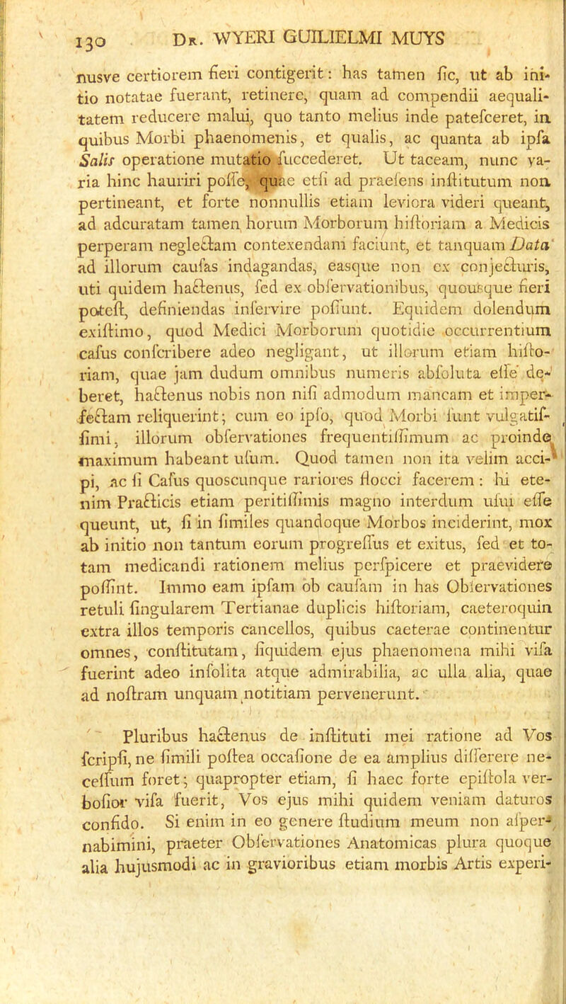 nusve certiorem fien contigerit: has tatnen he, ut ab ini- tio notatae fuerant, retinerc, quam ad compendii aequali- tatem reducerc malui, quo tanto melius inde patefeeret, ia quibus Morbi phaenomenis, et qualis, ac quanta ab ipfa i'a/ix operatione mutatio itfuccedei et. Ut taceam, nunc ya- ria hinc hauriri poffe^ quite etfi ad praelens inftitutum noa pertineant, et forte nonnullis etiani levicra videri queant, i ad adcuratam tamen horum Morborum hiftoriara a Medicis perperam negletlam contexendam faciunt, et tanquam Data' ad illorum caufas indagandas, easque non cx conjeciiu'is, uti quidem haftenus, fed ex obl'ervationibus, quousque fieri poteft, definiendas infervire pofiunt. Equidem dolendum exiftinio, quod Medici Morborum quotidie occurrentium cafus conferibere adeo negligant, ut illorum etiam hiho- riam, quae jam dudum omnibus numeris abfoluta elfe de- beret, haftenus nobis non nifi admodum mancam et imper- ; feflam reliquerint; cum eo ipfo, quod Morbi funt vulgatif- ; hmi, illorum obfervationes frequentilTimum ac proinde^ 1 maximum habeant ufum. Quod tamen non ita velim acci-' pi, ac li Cafus quoscunque rariores flocci facerem ; l\i ete- nim Prafticis etiam peritihimis magno interdum ufiu effe queunt, ut, fi in fimiles quandoque Morbos inciderint, mox ab initio non tantum eorum progreflus et exitus, fed et to- tam medicandi rationem melius pcrfpicere et praevidere pohint. Immo earn ipfam ob caufam in has Oblervationes retuli (ingularem Tertianae duplicis hiftoriam, caeteroquin extra illos temporis cancellos, quibus caeterae continentur omnes, conffitutam, iiquidem ejus phaenomena mihi vifa 1 fuerint adeo infolita atque admirabilia, ac ulla alia, quae | ad noflram unquam notitiam pervenerunt. Pluribus haclenus de inftituti mei ratione ad Vos feripfi, ne hmili poffea occafione de ea amplius differere ne- ceffum foret^ quapropter etiam, fi haec forte epiflola A'er- ' bofior vifa fuerit, Vos ejus mihi quidem veniam daturos ' confido. Si enim in eo genere ftudium meum non afper- nabimini, praeter Oblervationes Anatomicas plura quoque alia hujusmodi ac in gravioribus etiam morbis Artis experi-