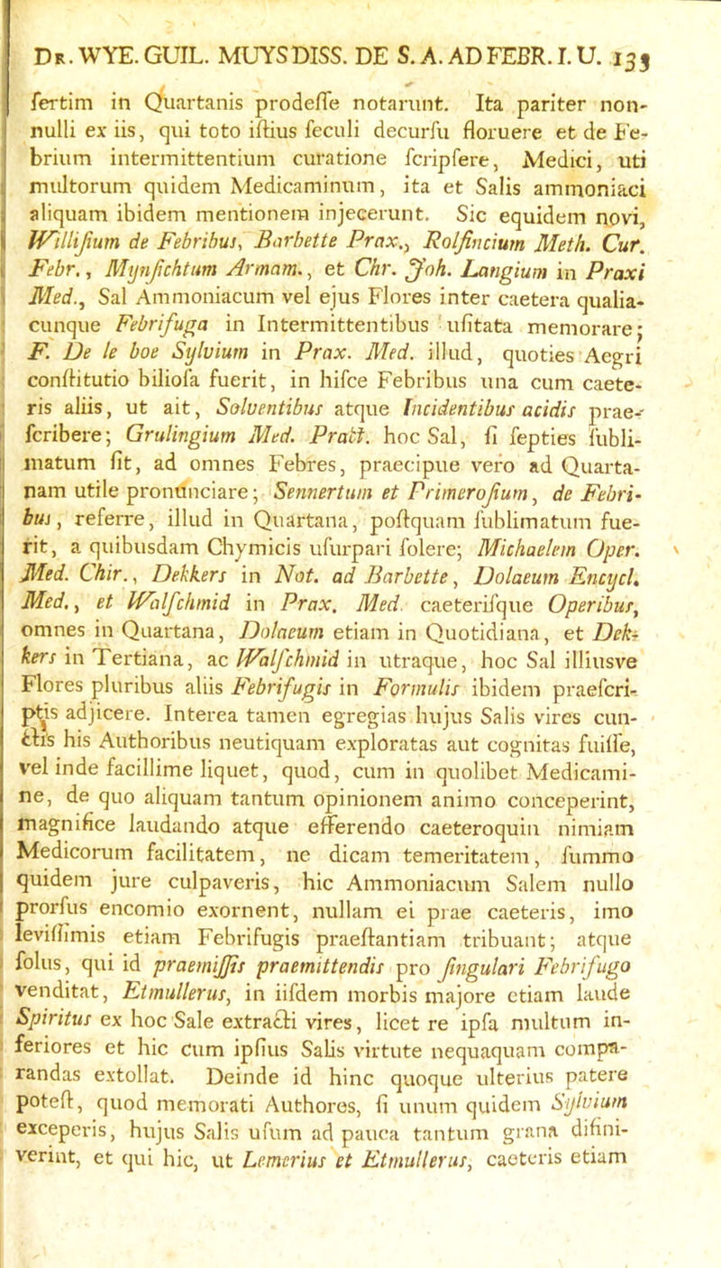 fertim in Quartanis prodefTe notarunt, Ita pariter non- nulli ex iis, qui toto iftius feculi decurfu floruere et de Fc- brium intermittentium curatione fcripfere, Medici, uti multorum qnidem Medicaminnm, ita et Salis amraoniaci aliquam ibidem mentionera injecerunt. Sic equidem novi, IVUlifum de Febribus, Barbette Prax.y RolJhjcium Meth. Cur. I Febr., Mtjnfjchtum Armam.^ et Chr. ^oh. Langium in Praxi i Med., Sal Ammoniacum vel ejus Flores inter caetera qualia- ; cunque Febrifuga in Intermittentibus ulitata memorarej 1 F. De le boe Sylvium in Prax. Med. illiid, quoties Aegri ; conflitutio biliola fuerit, in hifce Febribus nna cum caete- 1 ris aliis, ut ait, Soluentibus atque Incidentibus acidis prae- )• fcribere; Grulingium Med. Pratt, hoc Sal, fi fepties lubli- :j matum lit, ad omnes Febres, praecipue vero ad Quarta- nam utile pronunciare; Sennertuni et Primerojium, de Fehri- buj, referre, illud in Quartana, poltquam I'ublimatum fue- rit, a quibusdam Chymicis ufurpari folere; Michaelem Oper. Med. Chir.., Dekkers in Not. ad Barbette, Dolaeutn Encycl, Med., et IValfckmid in Prax. Med. caeterifque Operibur, omnes in Quartana, Dolaeum etiam in Quotidiana, et Deki kers in Tertiana, ac JFalfchmid in utraque, hoc Sal illiusve Flores pluribus aliis Febrifugis in Formulis ibidem praefcri- pt^is adjicere. Interea tamen egregias hujus Salis vires cun- - ill’s his Authoribus neutiquam exploratas aut cognitas fuille, vel inde facillime liquet, quod, cum in quolibet Medicami- ne, de quo aliquam tantum opinionem animo conceperint, magnihce laudando atque efFerendo caeteroquin nimiam Medicorum facilitatem, ne dicam temeritatem, fummo quidem jure culpaveris, hie Ammoniacum Salem nullo prorfus encomio exornent, nullam ei prae caeteris, imo i levilhmis etiam Febrifugis praeftantiam tribuant; atque > folus, qui id praemijjis praemittendis pro fmgulari Febrifuga venditat, Etmullerus, in iifdem morbis majore etiam laude ( Spiritus ex hoc Sale extracH vires, licet re ipfa multum in- 5 feriores et hie Cum ipfius Salis virtute nequaquam compa- randas extollat. Deinde id hinc quoque ulterius patere poteft, quod memorati Authores, li unum quidem Sylvium exceperis, hujus Salis ufum ad pauca tantum grana dihni- veriut, et qui hie, ut Lemerius et Etmullerus, caeteris etiam